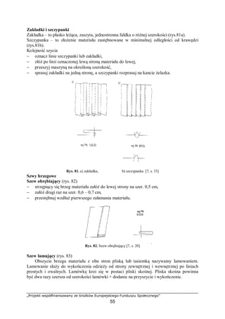 „Projekt współfinansowany ze środków Europejskiego Funduszu Społecznego”
55
Zakładki i szczypanki
Zakładka – to płasko leżąca, zaszyta, jednostronna fałdka o różnej szerokości (rys.81a).
Szczypanka – to złożenie materiału zastębnowane w minimalnej odległości od krawędzi
(rys.81b).
Kolejność szycia
− oznacz linie szczypanki lub zakładki,
− złóż po linii oznaczonej lewą stroną materiału do lewej,
− przeszyj maszyną na określoną szerokość,
− sprasuj zakładki na jedną stronę, a szczypanki rozprasuj na kancie żelazka.
Rys. 81. a) zakładka, b) szczypanka [7, s. 33]
Szwy brzegowe
Szew obrębiający (rys. 82)
− strzępiący się brzeg materiału załóż do lewej strony na szer. 0,5 cm,
− załóż drugi raz na szer. 0,6 – 0,7 cm,
− przestębnuj wzdłuż pierwszego załamania materiału.
Rys. 82. Szew obrębiający [7, s. 20]
Szew lamujący (rys. 83)
Obszycie brzegu materiału z obu stron pliską lub tasiemką nazywamy lamowaniem.
Lamowanie służy do wykończenia odzieży od strony zewnętrznej i wewnętrznej po liniach
prostych i owalnych. Lamówkę kroi się w postaci pliski skośnej. Pliska skośna powinna
być dwa razy szersza od szerokości lamówki + dodanie na przyszycie i wykończenie.
 