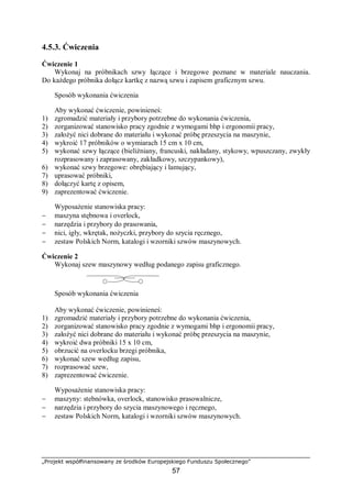 „Projekt współfinansowany ze środków Europejskiego Funduszu Społecznego”
57
4.5.3. Ćwiczenia
Ćwiczenie 1
Wykonaj na próbnikach szwy łączące i brzegowe poznane w materiale nauczania.
Do każdego próbnika dołącz kartkę z nazwą szwu i zapisem graficznym szwu.
Sposób wykonania ćwiczenia
Aby wykonać ćwiczenie, powinieneś:
1) zgromadzić materiały i przybory potrzebne do wykonania ćwiczenia,
2) zorganizować stanowisko pracy zgodnie z wymogami bhp i ergonomii pracy,
3) założyć nici dobrane do materiału i wykonać próbę przeszycia na maszynie,
4) wykroić 17 próbników o wymiarach 15 cm x 10 cm,
5) wykonać szwy łączące (bieliźniany, francuski, nakładany, stykowy, wpuszczany, zwykły
rozprasowany i zaprasowany, zakładkowy, szczypankowy),
6) wykonać szwy brzegowe: obrębiający i lamujący,
7) uprasować próbniki,
8) dołączyć kartę z opisem,
9) zaprezentować ćwiczenie.
Wyposażenie stanowiska pracy:
− maszyna stębnowa i overlock,
− narzędzia i przybory do prasowania,
− nici, igły, wkrętak, nożyczki, przybory do szycia ręcznego,
− zestaw Polskich Norm, katalogi i wzorniki szwów maszynowych.
Ćwiczenie 2
Wykonaj szew maszynowy według podanego zapisu graficznego.
Sposób wykonania ćwiczenia
Aby wykonać ćwiczenie, powinieneś:
1) zgromadzić materiały i przybory potrzebne do wykonania ćwiczenia,
2) zorganizować stanowisko pracy zgodnie z wymogami bhp i ergonomii pracy,
3) założyć nici dobrane do materiału i wykonać próbę przeszycia na maszynie,
4) wykroić dwa próbniki 15 x 10 cm,
5) obrzucić na overlocku brzegi próbnika,
6) wykonać szew według zapisu,
7) rozprasować szew,
8) zaprezentować ćwiczenie.
Wyposażenie stanowiska pracy:
− maszyny: stebnówka, overlock, stanowisko prasowalnicze,
− narzędzia i przybory do szycia maszynowego i ręcznego,
− zestaw Polskich Norm, katalogi i wzorniki szwów maszynowych.
 
