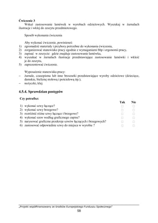 „Projekt współfinansowany ze środków Europejskiego Funduszu Społecznego”
58
Ćwiczenie 3
Wskaż zastosowanie lamówek w wyrobach odzieżowych. Wyszukaj w żurnalach
ilustracje i wklej do zeszytu przedmiotowego.
Sposób wykonania ćwiczenia
Aby wykonać ćwiczenie, powinieneś:
1) zgromadzić materiały i przybory potrzebne do wykonania ćwiczenia,
2) zorganizować stanowisko pracy zgodnie z wymaganiami bhp i ergonomii pracy,
3) zapisać w zeszycie: gdzie znajduje zastosowanie lamówka,
4) wyszukać w żurnalach ilustracje przedstawiające zastosowanie lamówki i wkleić
je do zeszytu,
5) zaprezentować ćwiczenie.
Wyposażenie stanowiska pracy:
− żurnale, czasopisma lub inne broszurki przedstawiające wyroby odzieżowe (dziecięce,
damskie, bieliznę stołową i pościelową itp.),
− nożyczki, klej.
4.5.4. Sprawdzian postępów
Czy potrafisz:
Tak Nie
1) wykonać szwy łączące?  
2) wykonać szwy brzegowe?  
3) rozróżnić różne szwy łączące i brzegowe?  
4) wykonać szew według graficznego zapisu?  
5) narysować graficzne przekroje szwów łączących i brzegowych?  
6) zastosować odpowiednie szwy do miejsca w wyrobie ?  
 