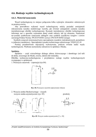 „Projekt współfinansowany ze środków Europejskiego Funduszu Społecznego”
59
4.6. Rodzaje węzłów technologicznych
4.6.1. Materiał nauczania
Węzeł technologiczny to miejsce połączenia kilku wykrojów elementów odzieżowych
za pomocą szwów.
Aby prawidłowo wykonać węzeł technologiczny należy posiadać umiejętność
odczytywania rysunku modelowego wyrobu, jak również umiejętność czytania rysunku
instruktażowego obróbki technologicznej. Rysunek instruktażowy obróbki technologicznej
informuje nas o sposobie wykonania danej sztuki odzieży lub jej elementu. Naniesione
na rysunek symboliczne oznaczenia zabiegów oraz symbole rysunkowe ściegów i szwów
zawierają Polskie Normy: PN-83/P-84501 (szwy) i PN-83/P-84502 (ściegi).
Symbole oznaczeń stosowanych przy sporządzaniu rysunków instruktażowych, poznaliście
w jednostce modułowej - Sporządzanie rysunku technicznego odzieżowego 743[01].Z1.01
Poniżej przedstawiono najczęściej wykonywane, podczas trwania nauki węzły
technologiczne. Wybrane asortymenty odzieżowe to spódnica i bluzka.
Spódnica
Spódnica – część wierzchniego dolnego ubioru dziewczęcego i damskiego (od talii
do dołu), noszonego do bluzki, swetra, żakietu lub wdzianka.
Obróbka techniczno-technologiczna i przykładowe rodzaje węzłów technologicznych
występujące w spódnicach
1. Przeszycie zaszewek – (operacja) (rys.84).
Rys. 84. Przeszycie zaszewki [opracowanie własne]
2. Wszycie zamka błyskawicznego – (węzeł)
wszycie zamka asymetrycznie (rys. 85) przekrój
Rys. 85. Wszycie zamka asymetrycznie [7, s. 50]
 