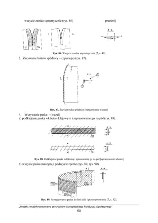 „Projekt współfinansowany ze środków Europejskiego Funduszu Społecznego”
60
wszycie zamka symetrycznie (rys. 86) przekrój
Rys. 86. Wszycie zamka asymetrycznie [7, s. 49]
3. Zszywanie boków spódnicy – (operacja) (rys. 87).
Rys. 87. Zszycie boku spódnicy [opracowanie własne]
4. Wszywanie paska – (węzeł)
a) podklejenie paska wkładem klejowym i zaprasowanie go na pół (rys. 88).
Rys. 88. Podklejenie paska włókniną i sprasowanie go na pół [opracowanie własne]
b) wszycie paska maszyną i podszycie ręczne (rys. 89, rys. 90).
Rys. 89. Fastrygowanie paska do linii talii i przestębnowanie [7, s. 52].
 