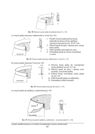 „Projekt współfinansowany ze środków Europejskiego Funduszu Społecznego”
61
Rys. 90. Doszycie ręczne paska do spodniej strony [7, s. 52]
c) wszycie paska maszyną i stębnowanie w szwie (rys. 91).
Rys. 91. Wszycie paska maszyną i stębnowanie w szwie [7, s. 53]
d) wszycie paska maszyną 2 razy (rys. 92).
Rys. 92. Wszycie paska maszyną dwa razy [7, s. 53]
e) wszycie paska do spódnicy z podszewką (rys. 93).
Rys. 93. Wszycie paska do spódnicy z podszewką – wszywanie paska [7, s. 54]
1. Przyłóż wierzch paska prawą stroną
materiału do prawej strony spódnicy
i przeszyj maszyną na szer. 0,5-0,7 cm,
2. Odwróć pasek do góry i sprasuj szew, zeszyj
końce paska,
3. Nałóż spodnią część paska na szew,
4. Przestębnuj pasek po stronie wierzchniej
w szwie.
1) Przeszyj brzeg paska do wewnętrznej
strony spódnicy na szer. 0,7 cm,
2) Odwróć pasek do góry i sprasuj szew
na pasek, zszyj końce paska,
3) Podwiń brzeg wierzchniej części paska
na szer. 0,5,
4) Nałóż krawędź paska na stębnówkę,
5) Przestębnuj wzdłuż krawędzi.
 