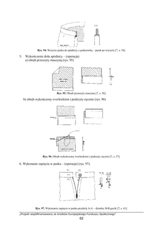 „Projekt współfinansowany ze środków Europejskiego Funduszu Społecznego”
62
Rys. 94. Wszycie paska do spódnicy z podszewką – pasek po wszyciu [7, s. 54].
5. Wykończenie dołu spódnicy – (operacja)
a) obręb przeszyty maszyną (rys. 95)
Rys. 95. Obręb przeszyty maszyną [7, s. 56].
b) obręb wykończony overlockiem i podszyty ręcznie (rys. 96)
Rys. 96. Obręb wykończony overlockiem i podszyty ręcznie [7, s. 57].
6. Wykonanie zapięcia w pasku – (operacja) (rys. 97).
Rys. 97. Wykonanie zapięcia w pasku przekrój A-A – dziurka; B-B guzik [7, s. 61].
 