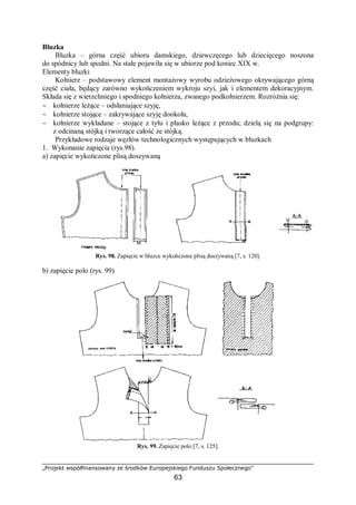„Projekt współfinansowany ze środków Europejskiego Funduszu Społecznego”
63
Bluzka
Bluzka – górna część ubioru damskiego, dziewczęcego lub dziecięcego noszona
do spódnicy lub spodni. Na stałe pojawiła się w ubiorze pod koniec XIX w.
Elementy bluzki
Kołnierz – podstawowy element montażowy wyrobu odzieżowego okrywającego górną
część ciała, będący zarówno wykończeniem wykroju szyi, jak i elementem dekoracyjnym.
Składa się z wierzchniego i spodniego kołnierza, zwanego podkołnierzem. Rozróżnia się:
− kołnierze leżące – odsłaniające szyję,
− kołnierze stojące – zakrywające szyję dookoła,
− kołnierze wykładane – stojące z tyłu i płasko leżące z przodu; dzielą się na podgrupy:
z odcinaną stójką i tworzące całość ze stójką.
Przykładowe rodzaje węzłów technologicznych występujących w bluzkach
1. Wykonanie zapięcia (rys.98).
a) zapięcie wykończone plisą doszywaną
Rys. 98. Zapięcie w bluzce wykończone plisą doszywaną [7, s. 120].
b) zapięcie polo (rys. 99)
Rys. 99. Zapięcie polo [7, s. 125].
 