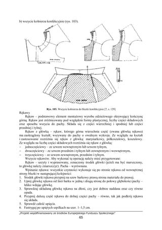 „Projekt współfinansowany ze środków Europejskiego Funduszu Społecznego”
65
b) wszycie kołnierza konfekcyjnie (rys. 103).
Rys. 103. Wszycie kołnierza do bluzki konfekcyjnie [7, s. 129]
Rękawy
Rękaw – podstawowy element montażowy wyrobu odzieżowego okrywający kończynę
górną. Rękaw jest zróżnicowany pod względem formy plastycznej, liczby części składowych
oraz sposobu wszycia do pachy. Składa się z części wierzchniej i spodniej lub części
przedniej i tylnej.
Rękaw z główką – rękaw, którego górna wierzchnia część (zwana główką rękawa)
ma zaokrąglony kształt; wszywany do pachy o owalnym wykroju. Ze względu na kształt
i zastosowanie rozróżnia się rękaw z główką: marynarkowy, półkoszulowy, koszulowy.
Ze względu na liczbę części składowych rozróżnia się rękaw z główką:
− jednoczęściowy – ze szwem wewnętrznym lub szwem tylnym,
− dwuczęściowy – ze szwem przednim i tylnym lub zewnętrznym i wewnętrznym,
− trzyczęściowy – ze szwem zewnętrznym, przednim i tylnym.
Wszycie rękawów. Aby wykonać tę operację należy mieć przygotowane:
Rękaw – uszyty i wyprasowany, oznaczony środek główki (jeżeli ma być marszczony,
to główkę należy zmarszczyć). Pacha – wyrównana.
Wpinanie rękawa: wszystkie czynności wykonuje się po stronie rękawa od wewnętrznej
strony bluzki w następującej kolejności:
1. Środek główki rękawa przypnij na szew barkowy prawą strona materiału do prawej.
2. Upnij główkę rękawa od linii barku w jedną i drugą stronę do połowy głębokości pachy –
lekko wdając główkę.
3. Sprawdzaj układaną główkę rękawa na dłoni, czy jest dobrze naddana oraz czy równo
opada.
4. Przypnij dalszą część rękawa do dolnej części pachy – równo, tak jak podkrój rękawa
się układa.
5. Sprawdź całość upięcia.
6. Fastryguj po upiętych szpilkach na szer. 1–1,5 cm.
 