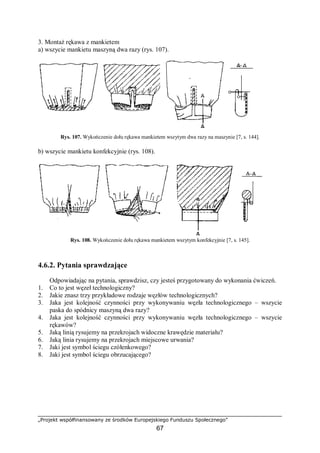 „Projekt współfinansowany ze środków Europejskiego Funduszu Społecznego”
67
3. Montaż rękawa z mankietem
a) wszycie mankietu maszyną dwa razy (rys. 107).
Rys. 107. Wykończenie dołu rękawa mankietem wszytym dwa razy na maszynie [7, s. 144].
b) wszycie mankietu konfekcyjnie (rys. 108).
Rys. 108. Wykończenie dołu rękawa mankietem wszytym konfekcyjnie [7, s. 145].
4.6.2. Pytania sprawdzające
Odpowiadając na pytania, sprawdzisz, czy jesteś przygotowany do wykonania ćwiczeń.
1. Co to jest węzeł technologiczny?
2. Jakie znasz trzy przykładowe rodzaje węzłów technologicznych?
3. Jaka jest kolejność czynności przy wykonywaniu węzła technologicznego – wszycie
paska do spódnicy maszyną dwa razy?
4. Jaka jest kolejność czynności przy wykonywaniu węzła technologicznego – wszycie
rękawów?
5. Jaką linią rysujemy na przekrojach widoczne krawędzie materiału?
6. Jaką linia rysujemy na przekrojach miejscowe urwania?
7. Jaki jest symbol ściegu czółenkowego?
8. Jaki jest symbol ściegu obrzucającego?
 