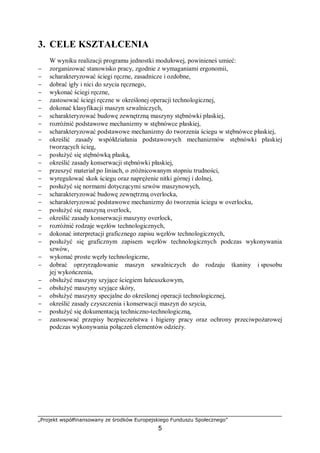 „Projekt współfinansowany ze środków Europejskiego Funduszu Społecznego”
5
3. CELE KSZTAŁCENIA
W wyniku realizacji programu jednostki modułowej, powinieneś umieć:
− zorganizować stanowisko pracy, zgodnie z wymaganiami ergonomii,
− scharakteryzować ściegi ręczne, zasadnicze i ozdobne,
− dobrać igły i nici do szycia ręcznego,
− wykonać ściegi ręczne,
− zastosować ściegi ręczne w określonej operacji technologicznej,
− dokonać klasyfikacji maszyn szwalniczych,
− scharakteryzować budowę zewnętrzną maszyny stębnówki płaskiej,
− rozróżnić podstawowe mechanizmy w stębnówce płaskiej,
− scharakteryzować podstawowe mechanizmy do tworzenia ściegu w stębnówce płaskiej,
− określić zasady współdziałania podstawowych mechanizmów stębnówki płaskiej
tworzących ścieg,
− posłużyć się stębnówką płaską,
− określić zasady konserwacji stębnówki płaskiej,
− przeszyć materiał po liniach, o zróżnicowanym stopniu trudności,
− wyregulować skok ściegu oraz naprężenie nitki górnej i dolnej,
− posłużyć się normami dotyczącymi szwów maszynowych,
− scharakteryzować budowę zewnętrzną overlocka,
− scharakteryzować podstawowe mechanizmy do tworzenia ściegu w overlocku,
− posłużyć się maszyną overlock,
− określić zasady konserwacji maszyny overlock,
− rozróżnić rodzaje węzłów technologicznych,
− dokonać interpretacji graficznego zapisu węzłów technologicznych,
− posłużyć się graficznym zapisem węzłów technologicznych podczas wykonywania
szwów,
− wykonać proste węzły technologiczne,
− dobrać oprzyrządowanie maszyn szwalniczych do rodzaju tkaniny i sposobu
jej wykończenia,
− obsłużyć maszyny szyjące ściegiem łańcuszkowym,
− obsłużyć maszyny szyjące skóry,
− obsłużyć maszyny specjalne do określonej operacji technologicznej,
− określić zasady czyszczenia i konserwacji maszyn do szycia,
− posłużyć się dokumentacją techniczno-technologiczną,
− zastosować przepisy bezpieczeństwa i higieny pracy oraz ochrony przeciwpożarowej
podczas wykonywania połączeń elementów odzieży.
 