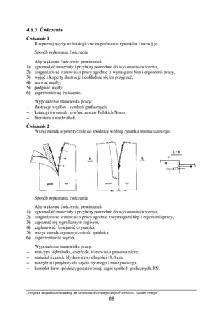 „Projekt współfinansowany ze środków Europejskiego Funduszu Społecznego”
68
4.6.3. Ćwiczenia
Ćwiczenie 1
Rozpoznaj węzły technologiczne na podstawie rysunków i nazwij je.
Sposób wykonania ćwiczenia
Aby wykonać ćwiczenie, powinieneś:
1) zgromadzić materiały i przybory potrzebne do wykonania ćwiczenia,
2) zorganizować stanowisko pracy zgodnie z wymogami bhp i ergonomii pracy,
3) wyjąć z koperty ilustracje i dokładnie się im przyjrzeć,
4) nazwać węzły,
5) podpisać węzły,
6) zaprezentować ćwiczenie.
Wyposażenie stanowiska pracy:
− ilustracje węzłów i symboli graficznych,
− katalogi i wzorniki szwów, zestaw Polskich Norm,
− literatura z rozdziału 6.
Ćwiczenie 2
Wszyj zamek asymetrycznie do spódnicy według rysunku instruktażowego.
Sposób wykonania ćwiczenia
Aby wykonać ćwiczenie, powinieneś:
1) zgromadzić materiały i przybory potrzebne do wykonania ćwiczenia,
2) zorganizować stanowisko pracy zgodnie z wymogami bhp i ergonomii pracy,
3) zapoznać się z graficznym zapisem,
4) zaplanować kolejność czynności,
5) wszyć zamek asymetrycznie do spódnicy,
6) zaprezentować wyrób.
Wyposażenie stanowiska pracy:
− maszyna stębnówka, overlock, stanowisko prasowalnicze,
− materiał i zamek błyskawiczny długości 18,0 cm,
− narzędzia i przybory do szycia ręcznego i maszynowego,
− komplet form spódnicy podstawowej, zapis symboli graficznych, PN.
 