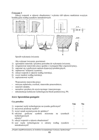 „Projekt współfinansowany ze środków Europejskiego Funduszu Społecznego”
69
Ćwiczenie 3
Odszyj rozporek w rękawie obsadzeniem i wykończ dół rękawa mankietem wszytym
konfekcyjnie według rysunków instruktażowych.
Sposób wykonania ćwiczenia
Aby wykonać ćwiczenie, powinieneś:
1) zgromadzić materiały i przybory potrzebne do wykonania ćwiczenia,
2) zorganizować stanowisko pracy zgodnie z wymogami bhp i ergonomii pracy,
3) zapoznać się z graficznym zapisem dyspozycji produkcyjnych,
4) zaplanować kolejność czynności,
5) odszyć rozporek w rękawie według instrukcji,
6) wszyć mankiet według instrukcji,
7) zaprezentować wyrób.
Wyposażenie stanowiska pracy:
− maszyna stębnówka, overlock, stanowisko prasowalnicze,
− materiał i dodatki,
− narzędzia i przybory do szycia ręcznego i maszynowego,
− dokumentacja techniczno technologiczna bluzki podstawowej, PN.
4.6.4. Sprawdzian postępów
Czy potrafisz:
Tak Nie
1) rozpoznać węzły technologiczne na rysunku graficznym?  
2) narysować przekroje węzłów?  
3) wszyć zamek asymetrycznie do spódnicy?  
4) odczytać graficzne symbole stosowane na rysunkach
technologicznych
odzieży?
 
5) odszyć rozporek w rękawie obsadzeniem?  
6) szyć węzły technologiczne w odzieży według rysunków
instruktażowych?
 
 