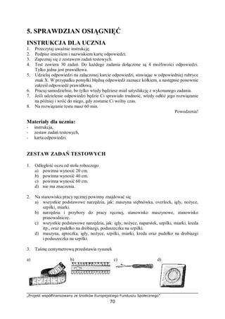 „Projekt współfinansowany ze środków Europejskiego Funduszu Społecznego”
70
5. SPRAWDZIAN OSIĄGNIĘĆ
INSTRUKCJA DLA UCZNIA
1. Przeczytaj uważnie instrukcję.
2. Podpisz imieniem i nazwiskiem kartę odpowiedzi.
3. Zapoznaj się z zestawem zadań testowych.
4. Test zawiera 30 zadań. Do każdego zadania dołączone są 4 możliwości odpowiedzi.
Tylko jedna jest prawidłowa.
5. Udzielaj odpowiedzi na załączonej karcie odpowiedzi, stawiając w odpowiedniej rubryce
znak X. W przypadku pomyłki błędną odpowiedź zaznacz kółkiem, a następnie ponownie
zakreśl odpowiedź prawidłową.
6. Pracuj samodzielnie, bo tylko wtedy będziesz miał satysfakcję z wykonanego zadania.
7. Jeśli udzielenie odpowiedzi będzie Ci sprawiało trudność, wtedy odłóż jego rozwiązanie
na później i wróć do niego, gdy zostanie Ci wolny czas.
8. Na rozwiązanie testu masz 60 min.
Powodzenia!
Materiały dla ucznia:
− instrukcja,
− zestaw zadań testowych,
− karta odpowiedzi.
ZESTAW ZADAŃ TESTOWYCH
1. Odległość oczu od stołu roboczego
a) powinna wynosić 20 cm.
b) powinna wynosić 40 cm.
c) powinna wynosić 60 cm.
d) nie ma znaczenia.
2. Na stanowisku pracy ręcznej powinny znajdować się
a) wszystkie podstawowe narzędzia, jak: maszyna stębnówka, overlock, igły, nożyce,
szpilki, miarki.
b) narzędzia i przybory do pracy ręcznej, stanowisko maszynowe, stanowisko
prasowalnicze.
c) wszystkie podstawowe narzędzia, jak: igły, nożyce, naparstek, szpilki, miarki, kreda
itp., oraz pudełko na drobiazgi, poduszeczka na szpilki.
d) maszyna, apteczka, igły, nożyce, szpilki, miarki, kreda oraz pudełko na drobiazgi
i poduszeczka na szpilki.
3. Taśmę centymetrową przedstawia rysunek
a) b) c) d)
 