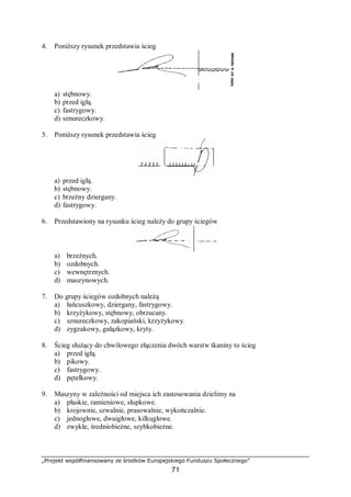 „Projekt współfinansowany ze środków Europejskiego Funduszu Społecznego”
71
4. Poniższy rysunek przedstawia ścieg
a) stębnowy.
b) przed igłą.
c) fastrygowy.
d) sznureczkowy.
5. Poniższy rysunek przedstawia ścieg
a) przed igłą.
b) stębnowy.
c) brzeżny dziergany.
d) fastrygowy.
6. Przedstawiony na rysunku ścieg należy do grupy ściegów
a) brzeżnych.
b) ozdobnych.
c) wewnętrznych.
d) maszynowych.
7. Do grupy ściegów ozdobnych należą
a) łańcuszkowy, dziergany, fastrygowy.
b) krzyżykowy, stębnowy, obrzucany.
c) sznureczkowy, zakopiański, krzyżykowy.
d) zygzakowy, gałązkowy, kryty.
8. Ścieg służący do chwilowego złączenia dwóch warstw tkaniny to ścieg
a) przed igłą.
b) pikowy.
c) fastrygowy.
d) pętelkowy.
9. Maszyny w zależności od miejsca ich zastosowania dzielimy na
a) płaskie, ramieniowe, słupkowe.
b) krojownie, szwalnie, prasowalnie, wykończalnie.
c) jednogłowe, dwuigłowe, kilkugłowe.
d) zwykłe, średniobieżne, szybkobieżne.
 