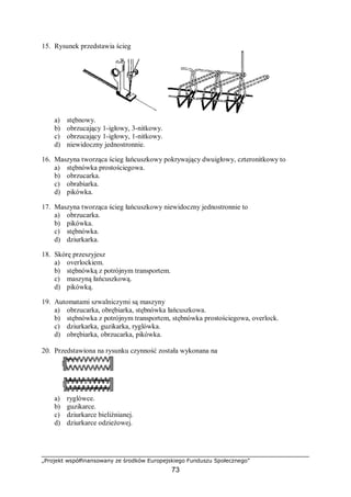 „Projekt współfinansowany ze środków Europejskiego Funduszu Społecznego”
73
15. Rysunek przedstawia ścieg
a) stębnowy.
b) obrzucający 1-igłowy, 3-nitkowy.
c) obrzucający 1-igłowy, 1-nitkowy.
d) niewidoczny jednostronnie.
16. Maszyna tworząca ścieg łańcuszkowy pokrywający dwuigłowy, czteronitkowy to
a) stębnówka prostościegowa.
b) obrzucarka.
c) obrabiarka.
d) pikówka.
17. Maszyna tworząca ścieg łańcuszkowy niewidoczny jednostronnie to
a) obrzucarka.
b) pikówka.
c) stębnówka.
d) dziurkarka.
18. Skórę przeszyjesz
a) overlockiem.
b) stębnówką z potrójnym transportem.
c) maszyną łańcuszkową.
d) pikówką.
19. Automatami szwalniczymi są maszyny
a) obrzucarka, obrębiarka, stębnówka łańcuszkowa.
b) stębnówka z potrójnym transportem, stębnówka prostościegowa, overlock.
c) dziurkarka, guzikarka, ryglówka.
d) obrębiarka, obrzucarka, pikówka.
20. Przedstawiona na rysunku czynność została wykonana na
a) ryglówce.
b) guzikarce.
c) dziurkarce bieliźnianej.
d) dziurkarce odzieżowej.
 