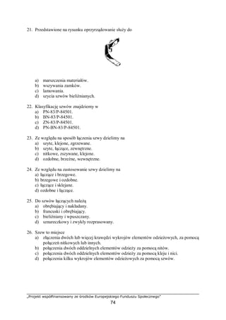 „Projekt współfinansowany ze środków Europejskiego Funduszu Społecznego”
74
21. Przedstawione na rysunku oprzyrządowanie służy do
a) marszczenia materiałów.
b) wszywania zamków.
c) lamowania.
d) szycia szwów bieliźnianych.
22. Klasyfikację szwów znajdziemy w
a) PN-83/P-84501.
b) BN-83/P-84501.
c) ZN-83/P-84501.
d) PN-BN-83/P-84501.
23. Ze względu na sposób łączenia szwy dzielimy na
a) szyte, klejone, zgrzewane.
b) szyte, łączące, zewnętrzne.
c) nitkowe, zszywane, klejone.
d) ozdobne, brzeżne, wewnętrzne.
24. Ze względu na zastosowanie szwy dzielimy na
a) łączące i brzegowe.
b) brzegowe i ozdobne.
c) łączące i sklejane.
d) ozdobne i łączące.
25. Do szwów łączących należą
a) obrębiający i nakładany.
b) francuski i obrębiający.
c) bieliźniany i wpuszczany.
d) sznureczkowy i zwykły rozprasowany.
26. Szew to miejsce
a) złączenia dwóch lub więcej krawędzi wykrojów elementów odzieżowych, za pomocą
połączeń nitkowych lub innych.
b) połączenia dwóch oddzielnych elementów odzieży za pomocą nitów.
c) połączenia dwóch oddzielnych elementów odzieży za pomocą kleju i nici.
d) połączenia kilku wykrojów elementów odzieżowych za pomocą szwów.
 