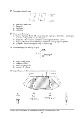 „Projekt współfinansowany ze środków Europejskiego Funduszu Społecznego”
75
27. Rysunek przedstawia szew
a) zwykły rozprasowany.
b) francuski.
c) bieliźniany.
d) nakładany.
28. Węzeł technologiczny to
a) miejsce złączenia dwóch lub więcej krawędzi wykrojów elementów odzieżowych,
za pomocą połączeń nitkowych lub innych.
b) połączenie kilku wykrojów elementów odzieżowych za pomocą szwów.
c) miejsce połączenia dwóch oddzielnych elementów odzieży za pomocą nitów.
d) układ nitki wprowadzonej do tkaniny za pomocą igły.
29. Przedstawiony węzeł dotyczy wszycia
a) zamka symetrycznie.
b) paska do spódnicy.
c) zamka asymetrycznie.
d) mankietu do rękawa.
30. Do przekroju A-A dobierzemy węzeł przedstawiony na rysunku
a) b) c) d)
 