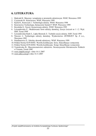 „Projekt współfinansowany ze środków Europejskiego Funduszu Społecznego”
77
6. LITERATURA
1. Białczak B.: Maszyny i urządzenia w przemyśle odzieżowym. WSiP, Warszawa 1999
2. Czyżewski H.: Krawiectwo. WSiP, Warszawa 1999
3. Kazik R., Krawczyk J.: Technologia odzieży. WSiP, Warszawa 1998
4. Krawiectwo Technologia, tłumaczenie Samek P. WSiP, Warszawa 1999
5. Krysińska S.: Szycie i konserwacja odzieży. WSiP, Warszawa 1995
6. Lewandowska E., Modelowanie form odzieży damskiej, Zeszyt ćwiczeń nr 1 i 2. Wyd.
SOP, Toruń 1994
7. Lewandowska-Stark E., Lipke-Skrawek Z.: Techniki szycia odzieży. SOP, Toruń 1995
8. Nieszyn J.: Technologia odzieży damskiej. Wydawnictwo ZETDEZET Sp. Z o.o.,
Warszawa 1992
9. Parafianowicz Z.: Szkolny słownik odzieżowy. WSiP, Warszawa 1999
10. Polskie Normy 83/P-84501. Wyroby konfekcyjne. Szwy. Klasyfikacja i oznaczenia
11. Polskie Normy 83/P-84502. Wyroby konfekcyjne. Ściegi. Klasyfikacja i oznaczenia
12. Tymolewska B.: Maszynoznawstwo odzieżowe. Stowarzyszenie Oświatowców Polskich
w Toruniu, Toruń 1998
13. www.impall.com.pl z dnia 14.11.2007
14. www.altex.com.pl z dnia 14.11.2007
 