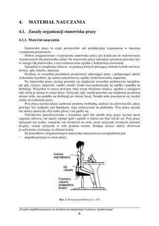 „Projekt współfinansowany ze środków Europejskiego Funduszu Społecznego”
6
4. MATERIAŁ NAUCZANIA
4.1. Zasady organizacji stanowiska pracy
4.1.1. Materiał nauczania
Stanowisko pracy to część powierzchni sali produkcyjnej wyposażona w maszynę
i urządzenia pomocnicze.
Dobrze zorganizowane i wyposażone stanowisko pracy jest konieczne do wykonywania
wyznaczonych dla pracownika zadań. Na stanowisku pracy narzędzia i przybory powinny być
w zasięgu rąk pracownika, a ich rozmieszczenie zgodne z kolejnością stosowania.
Narzędzia to urządzenia robocze, za pomocą których pracujący zmienia kształt surowca:
nożyce, igła, żelazko, maszyna.
Przybory to wszystkie przedmioty pomocnicze ułatwiające prace i polepszające jakość
wykonania wyrobów, np: taśma centymetrowa, szpilki, kreda krawiecka, naparstek,
Na stanowisku pracy ręcznej powinny się znajdować wszystkie podstawowe narzędzia,
jak igły, nożyce, naparstek, szpilki, miarki, kreda oraz poduszeczka na szpilki i pudełka na
drobiazgi. Wszystkie te rzeczy powinny mieć swoje określone miejsca, zgodnie z zasięgiem
ręki, która je ujmuje w czasie pracy. Nożyczki, igły, szpilki powinny się znajdować po prawej
stronie stołu, zaś pudełka na drobiazgi po stronie lewej. Środek stołu pozostawia się zwykle
wolny na rozłożenie pracy.
Przy pracy ręcznej należy zachować postawę swobodną, siedzieć na całym krześle, plecy
powinny być podparte pod łopatkami, nogi umieszczone na podnóżku. Przy pracy ręcznej
nie należy opuszczać zbyt nisko głowy i nie garbić się.
Niewłaściwe przechowywanie i trzymanie igieł lub szpilek przy pracy ręcznej może
zagrażać zdrowiu, nie należy wpinać igieł i szpilek w odzież ani brać ich do ust. Przy pracy
nożycami nie wolno: zostawiać ich otwartych na stole, nosić nożyczek otwartych ostrzami
do góry, rzucać nożyczek w celu podania komuś. Podając nożyce należy skierować
je uchwytami, trzymając za złożone końce.
Na prawidłowo zorganizowanym stanowisku maszynowym uwzględniona jest:
− dogodna pozycja w czasie pracy,
Rys. 1. Pozycja prawidłowa [4. s. 67]
 