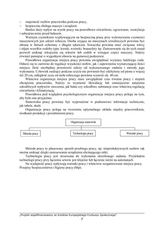 „Projekt współfinansowany ze środków Europejskiego Funduszu Społecznego”
7
− znajomość ruchów pracownika podczas pracy,
− bezpieczna obsługa maszyn i urządzeń.
Bardzo duży wpływ na wynik pracy ma prawidłowe oświetlenie, ogrzewanie, wentylacja
i zabezpieczenie przed hałasem.
Ważnym czynnikiem wypływającym na bezpieczną pracę przy wykonywaniu czynności
maszynowych jest odzież robocza. Osoba szyjąca na maszynach szwalniczych powinna być
ubrana w fartuch ochronny z długim rękawem. Szwaczka powinna mieć związane włosy
i zdjęte wszelkie ozdoby typu: korale, wisiorki, bransolety itp. Zastosowanie się do tych zasad
pozwoli uniknąć wkręcenia się włosów lub ozdób w wirujące części maszyny. Należy
również pamiętać o wygodnym obuwiu na gumowej podeszwie.
Prawidłowa organizacja miejsca pracy powinna uwzględniać wymiary ludzkiego ciała.
Odnosi się to zarówno do regulacji wysokości stołów, jak i zapewnienia wystarczającej ilości
miejsca. Ilość niezbędnej przestrzeni zależy od wykonywanego zadania i metody jego
wykonania. Człowiek siedzący podczas szycia nie powinien być odchylony od pionu o więcej
niż 20 cm, odległość oczu od stołu roboczego powinna wynosić ok. 40 cm.
Właściwa organizacja miejsca pracy musi uwzględniać czas trwania pracy i stopień
obciążenia pracownika. Należy tu wymienić likwidację lub zmniejszenie natężenia
szkodliwych wpływów otoczenia, jak hałas czy szkodliwe substancje oraz właściwą regulację
oświetlenia i klimatyzację.
Prawidłowa pod względem psychologicznym organizacja miejsca pracy polega na tym,
aby było ono przyjemne.
Stanowiska pracy powinny być wyposażone w podstawowe informacje techniczne,
jak tabele, skale.
Organizacja pracy polega na tworzeniu optymalnego układu między pracownikiem,
środkami produkcji i przedmiotem pracy.
Organizacja stanowisk
pracy
Metoda pracy Technologia pracy Warunki pracy
Metoda pracy to planowany sposób przebiegu pracy, np. nieproduktywnych ruchów rąk
można uniknąć dzięki zastosowaniu urządzenia obcinającego nitki.
Technologia pracy jest stosowana do wykonania określonego zadania. Przykładem
technologii pracy przy łączeniu szwów jest klejenie lub łączenie nićmi na automatach.
Na wydajność pracy wpływają warunki pracy i właściwie zorganizowane miejsce pracy.
Przepisy bezpieczeństwa i higieny pracy (bhp).
 