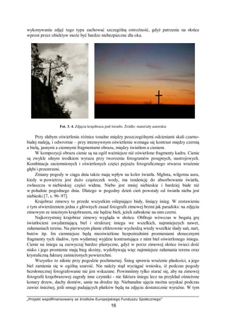 „Projekt współfinansowany ze środków Europejskiego Funduszu Społecznego”
16
wykonywaniu zdjęć tego typu zachować szczególną ostrożność, gdyż patrzenie na słońce
wprost przez obiektyw może być bardzo niebezpieczne dla oka.
Fot. 3. 4. Zdjęcia krajobrazu pod światło. Źródło: materiały autorskie
Przy słabym oświetleniu różnice tonalne między poszczególnymi odcieniami skali czarno-
białej maleją, i odwrotnie – przy intensywnym oświetleniu wzmaga się kontrast między czernią
a bielą, jasnymi a ciemnymi fragmentami obrazu, między światłem a cieniem.
W kompozycji obrazu cienie są na ogół ważniejsze niż oświetlone fragmenty kadru. Cienie
są zwykle silnym środkiem wyrazu przy tworzeniu fotogramów posępnych, nastrojowych.
Kombinacja zaciemnionych i oświetlonych części pejzażu fotograficznego stwarza wrażenie
głębi i przestrzeni.
Zmiany pogody w ciągu dnia także mają wpływ na kolor światła. Mglista, wilgotna aura,
kiedy w powietrzu jest dużo cząsteczek wody, ma tendencję do absorbowania światła,
zwłaszcza w niebieskiej części widma. Niebo jest mniej niebieskie i bardziej białe niż
w południe pogodnego dnia. Dlatego w pogodny dzień cień powstały od światła nieba jest
niebieski [7, s. 96–97].
Krajobraz zimowy to przede wszystkim oślepiająco biały, lśniący śnieg. W zestawieniu
z tym stwierdzeniem jedna z głównych zasad fotografii zimowej brzmi jak paradoks: na zdjęciu
zimowym ze śnieżnym krajobrazem, nie będzie bieli, jeżeli zabraknie na nim czerni.
Najkorzystniej krajobraz zimowy wygląda w słońcu. Obfituje wówczas w bogatą grę
światłocieni uwydatniającą biel i strukturę śniegu we wszelkich, najmniejszych nawet,
załamaniach terenu. Na pierwszym planie efektownie wychodzą wtedy wszelkie ślady sań, nart,
butów itp. Im ciemniejsze będą nieoświetlone bezpośrednimi promieniami słonecznymi
fragmenty tych śladów, tym wydatniej wyjdzie kontrastująca z nimi biel oświetlonego śniegu.
Cienie na śniegu są zazwyczaj bardzo plastyczne, gdyż w porze zimowej słońce świeci dość
nisko i jego promienie mają bieg skośny, wydobywają więc najmniejsze załamania terenu oraz
krystaliczną fakturę zaśnieżonych powierzchni.
Wszystko to niknie przy pogodzie pochmurnej. Śnieg sprawia wrażenie płaskości, a jego
biel zamienia się w ogólną szarość. Nie należy stąd wyciągać wniosku, iż podczas pogody
bezsłonecznej fotografowanie nie jest wskazane. Powinniśmy tylko starać się, aby na zimowej
fotografii krajobrazowej zagrały inne czynniki - nie faktura śniegu lecz na przykład ośnieżone
konary drzew, dachy domów, sanie na drodze itp. Niebanalne ujęcia można uzyskać podczas
zawiei śnieżnej, jeśli smugi padających płatków będą na zdjęciu dostatecznie wyraźne. W tym
 