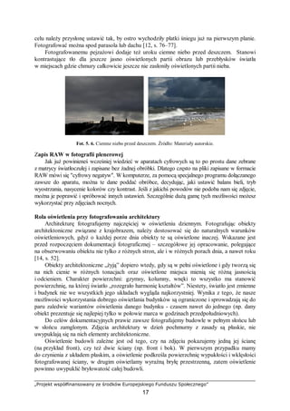 „Projekt współfinansowany ze środków Europejskiego Funduszu Społecznego”
17
celu należy przysłonę ustawić tak, by ostro wychodziły płatki śniegu już na pierwszym planie.
Fotografować można spod parasola lub dachu [12, s. 76–77].
Fotografowanemu pejzażowi dodaje też uroku ciemne niebo przed deszczem. Stanowi
kontrastujące tło dla jeszcze jasno oświetlonych partii obrazu lub przebłysków światła
w miejscach gdzie chmury całkowicie jeszcze nie zasłoniły oświetlonych partii nieba.
Fot. 5. 6. Ciemne niebo przed deszczem. Źródło: Materiały autorskie.
Zapis RAW w fotografii plenerowej
Jak już powinieneś wcześniej wiedzieć w aparatach cyfrowych są to po prostu dane zebrane
z matrycy światłoczułej i zapisane bez żadnej obróbki. Dlatego często na pliki zapisane w formacie
RAW mówi się "cyfrowy negatyw". W komputerze, za pomocą specjalnego programu dołączanego
zawsze do aparatu, można te dane poddać obróbce, decydując, jaki ustawić balans bieli, tryb
wyostrzania, nasycenie kolorów czy kontrast. Jeśli z jakichś powodów nie podoba nam się zdjęcie,
można je poprawić i spróbować innych ustawień. Szczególnie dużą gamę tych możliwości możesz
wykorzystać przy zdjęciach nocnych.
Rola oświetlenia przy fotografowaniu architektury
Architekturę fotografujemy najczęściej w oświetleniu dziennym. Fotografując obiekty
architektoniczne związane z krajobrazem, należy dostosować się do naturalnych warunków
oświetleniowych, gdyż o każdej porze dnia obiekty te są oświetlone inaczej. Wskazane jest
przed rozpoczęciem dokumentacji fotograficznej – szczegółowe jej opracowanie, polegające
na obserwowaniu obiektu nie tylko z różnych stron, ale i w różnych porach dnia, a nawet roku
[14, s. 52].
Obiekty architektoniczne „żyją” dopiero wtedy, gdy są w pełni oświetlone i gdy tworzą się
na nich cienie w różnych tonacjach oraz oświetlone miejsca mienią się różną jasnością
i odcieniem. Charakter powierzchni: gzymsy, kolumny, wnęki to wszystko ma stanowić
powierzchnię, na której światło „rozegrało harmonię kształtów”. Niestety, światło jest zmienne
i budynek nie we wszystkich jego układach wygląda najkorzystniej. Wynika z tego, że nasze
możliwości wykorzystania dobrego oświetlania budynków są ograniczone i sprowadzają się do
paru zaledwie wariantów oświetlenia danego budynku - czasem nawet do jednego (np. dany
obiekt prezentuje się najlepiej tylko w połowie marca w godzinach przedpołudniowych).
Do celów dokumentacyjnych prawie zawsze fotografujemy budowle w pełnym słońcu lub
w słońcu zamglonym. Zdjęcia architektury w dzień pochmurny z zasady są płaskie, nie
uwypuklają się na nich elementy architektoniczne.
Oświetlenie budowli zależne jest od tego, czy na zdjęciu pokazujemy jedną jej ścianę
(na przykład front), czy też dwie ściany (np. front i bok). W pierwszym przypadku mamy
do czynienia z układem płaskim, a oświetlenie podkreśla powierzchnię wypukłości i wklęsłości
fotografowanej ściany, w drugim oświetlamy wyraźną bryłę przestrzenną, zatem oświetlenie
powinno uwypuklić bryłowatość całej budowli.
 