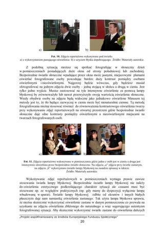 „Projekt współfinansowany ze środków Europejskiego Funduszu Społecznego”
20
a) b)
Fot. 10. Zdjęcia reportażowe wykonywane pod światło:
a) z wykorzystaniem panującego oświetlenia b) z użyciem błysku dopełniającego. Źródło: Materiały autorskie.
Z podobną sytuacją możesz się spotkać fotografując w słoneczny dzień
w pomieszczeniach posiadających duże okna od strony południowej lub zachodniej.
Bezpośrednie światło słoneczne wpadające przez okna może jasnymi, miejscowymi plamami
oświetlać fotografowane osoby powodując bardzo duży kontrast pomiędzy osobami
oświetlonymi i nieoświetlonymi. Najgorzej będzie wówczas, gdy będziesz musiał
sfotografować na jednym zdjęciu dwie osoby – jedną stojącą w słońcu a drugą w cieniu. Jest
tylko jedno wyjście. Musisz zastosować na tyle intensywne oświetlenie za pomocą lampy
błyskowej by zrównoważyło lub nawet przewyższyło swoją wartością oświetlenie słoneczne.
Wtedy obydwie osoby na zdjęciu będą widoczne jako jednakowo oświetlone Minusem tej
metody jest to, że tło będące zazwyczaj w cieniu może być nienaturalnie ciemne. Tą metodę
fotografowania można stosować również do równoważenia kontrastowego oświetlenia twarzy
przy wykonywaniu zdjęć reportażowych na otwartej przestrzeni gdzie bezpośrednie światło
słoneczne daje silne kontrasty pomiędzy oświetlonymi a nieoświetlonymi miejscami na
twarzach fotografowanych osób.
a) b)
Fot. 11. Zdjęcia reportażowe wykonywane w pomieszczeniu gdzie jedna z osób jest w cieniu a druga jest
intensywnie oświetlona przez bezpośrednie światło słoneczne. Na zdjęciu „a” zdjęcie przy świetle zastanym,
na zdjęciu „b” wykorzystano światło lampy błyskowej na zasadzie opisanej w tekście.
Źródło: Materiały autorskie.
Wykonywanie zdjęć reportażowych w pomieszczeniach wymaga prawie zawsze
stosowania światła lampy błyskowej. Bezpośrednie światło lampy błyskowej nie należy
do oświetlenia estetycznego podkreślającego charakter sytuacji ale czasami musi być
stosowane np. ze względów praktycznych (np. gdy mamy do dyspozycji wyłącznie lampę
wbudowaną w aparat). Światło lampy błyskowej odbite od ekranów i innych białych
płaszczyzn daje nam namiastkę oświetlenia zastanego. Tak użyta lampa błyskowa sprawia,
że można skutecznie wykorzystać oświetlenie zastane w danym pomieszczeniu co pozwala na
uzyskanie na zdjęciu oświetlenia zbliżonego do naturalnego a więc sugerującego autentyzm
fotografowanej sytuacji. Aby skutecznie wykorzystać światło zastane do oświetlenia dalszych
 