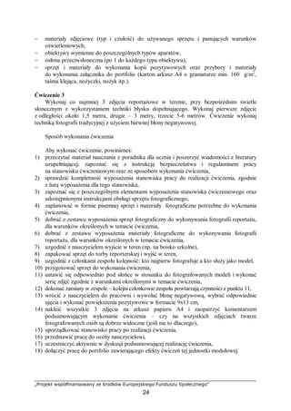 „Projekt współfinansowany ze środków Europejskiego Funduszu Społecznego”
24
− materiały zdjęciowe (typ i czułość) do używanego sprzętu i panujących warunków
oświetleniowych,
− obiektywy wymienne do poszczególnych typów aparatów,
− osłona przeciwsłoneczna (po 1 do każdego typu obiektywu),
− sprzęt i materiały do wykonania kopii pozytywowych oraz przybory i materiały
do wykonania załącznika do portfolio (karton arkusz A4 o gramaturze min. 160 g/m2
,
taśma klejąca, nożyczki, nożyk itp.).
Ćwiczenie 3
Wykonaj co najmniej 3 zdjęcia reportażowe w terenie, przy bezpośrednim świetle
słonecznym z wykorzystaniem techniki błysku dopełniającego. Wykonaj pierwsze zdjęcie
z odległości około 1,5 metra, drugie – 3 metry, trzecie 5-6 metrów. Ćwiczenie wykonaj
techniką fotografii tradycyjnej z użyciem barwnej błony negatywowej.
Sposób wykonania ćwiczenia
Aby wykonać ćwiczenie, powinieneś:
1) przeczytać materiał nauczania z poradnika dla ucznia i poszerzyć wiadomości z literatury
uzupełniającej, zapoznać się z instrukcją bezpieczeństwa i regulaminem pracy
na stanowisku ćwiczeniowym oraz ze sposobem wykonania ćwiczenia,
2) sprawdzić kompletność wyposażenia stanowiska pracy do realizacji ćwiczenia, zgodnie
z listą wyposażenia dla tego stanowiska,
3) zapoznać się z poszczególnymi elementami wyposażenia stanowiska ćwiczeniowego oraz
udostępnionymi instrukcjami obsługi sprzętu fotograficznego,
4) zaplanować w formie pisemnej sprzęt i materiały fotograficzne potrzebne do wykonania
ćwiczenia,
5) dobrać z zestawu wyposażenia sprzęt fotograficzny do wykonywania fotografii reportażu,
dla warunków określonych w temacie ćwiczenia,
6) dobrać z zestawu wyposażenia materiały fotograficzne do wykonywania fotografii
reportażu, dla warunków określonych w temacie ćwiczenia,
7) uzgodnić z nauczycielem wyjście w teren (np. na boisko szkolne),
8) zapakować sprzęt do torby reporterskiej i wyjść w teren,
9) uzgodnić z członkami zespołu kolejność: kto najpierw fotografuje a kto służy jako model,
10) przygotować sprzęt do wykonania ćwiczenia,
11) ustawić się odpowiednio pod słońce w stosunku do fotografowanych modeli i wykonać
serię zdjęć zgodnie z warunkami określonymi w temacie ćwiczenia,
12) dokonać zamiany w zespole – kolejni członkowie zespołu powtarzają czynności z punktu 11,
13) wrócić z nauczycielem do pracowni i wywołać błonę negatywową, wybrać odpowiednie
ujęcia i wykonać powiększenia pozytywowe w formacie 9x13 cm,
14) nakleić wszystkie 3 zdjęcia na arkusz papieru A4 i zaopatrzyć komentarzem
podsumowującym wykonanie ćwiczenia – czy na wszystkich zdjęciach twarze
fotografowanych osób są dobrze widoczne (jeśli nie to dlaczego),
15) uporządkować stanowisko pracy po realizacji ćwiczenia,
16) przedstawić pracę do oceny nauczycielowi,
17) uczestniczyć aktywnie w dyskusji podsumowującej realizację ćwiczenia,
18) dołączyć pracę do portfolio zawierającego efekty ćwiczeń tej jednostki modułowej.
 