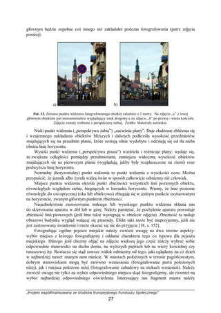 „Projekt współfinansowany ze środków Europejskiego Funduszu Społecznego”
27
głównym będzie zupełnie coś innego niż zakładałeś podczas fotografowania (patrz zdjęcia
poniżej).
a) b)
Fot. 12. Zmiana punktu widzenia fotografowanego obiektu zaledwie o 2 metry. Na zdjęciu „a” z lewej
głównym obiektem jest monumentalnie wyglądający znak drogowy a na zdjęciu „b” po prawej - wieża kościoła.
Zdjęcia zostały zrobione z perspektywy żabiej. Źródło: Materiały autorskie.
Niski punkt widzenia („perspektywa żabia”) „zacieśnia plany”. Daje złudzenie zbliżenia się
i wzajemnego nakładania obiektów bliższych i dalszych podkreśla wysokość przedmiotów
znajdujących się na przednim planie, które zostają silnie wydobyte i odcinają się od tła nieba
obniża linię horyzontu.
Wysoki punkt widzenia („perspektywa ptasia”) rozdziela i różnicuje plany: wydaje się,
że zwiększa odległości pomiędzy przedmiotami, zmniejsza widoczną wysokość obiektów
znajdujących się na pierwszym planie (wyglądają, jakby były rozpłaszczone na ziemi) oraz
podwyższa linię horyzontu.
Normalny (horyzontalny) punkt widzenia to punkt widzenia z wysokości oczu. Można
przypuścić, że jamnik albo żyrafa widzą świat w sposób całkowicie odmienny niż człowiek.
Miejsce punktu widzenia określa punkt zbieżności wszystkich linii poziomych obiektu,
równoległych względem siebie, biegnących w kierunku horyzontu. Wiemy, że linie poziome
równoległe do osi optycznej (oka lub obiektywu) zbiegają się w jednym punkcie usytuowanym
na horyzoncie, zwanym głównym punktem zbieżności.
Niejednokrotnie zastosowanie niskiego lub wysokiego punktu widzenia skłania nas
do skierowania aparatu w dół lub w górę. Należy pamiętać, że pochylenie aparatu powoduje
zbieżność linii pionowych (jeśli linie takie występują w obiekcie zdjęcia). Zbieżność ta nadaje
obrazowi budynku wygląd walącej się piramidy. Efekt taki może być nieprzyjemny, jeśli nie
jest zastosowany świadomie i może okazać się nie do przyjęcia [18, s. 152].
Fotografując ogólne pejzaże miejskie należy zwrócić uwagę na dwa istotne aspekty:
wybór miejsca z którego fotografujemy i oddanie charakteru tego co typowe dla pejzażu
miejskiego. Dlatego jeśli chcemy objąć na zdjęciu większą jego część należy wybrać sobie
odpowiednie stanowisko na dachu domu, na wyższych piętrach lub na wieży kościelnej czy
ratuszowej itp. Roztacza się stąd zawsze widok odmienny od tego, jaki oglądamy na co dzień
w najbardziej nawet znanym nam mieście. W miastach położonych w terenie pagórkowatym,
dobrym stanowiskiem mogą być zarówno wzniesienia (fotografowanie partii położonych
niżej), jak i miejsca położone niżej (fotografowanie zabudowy na stokach wzniesień). Należy
zwrócić uwagę nie tylko na wybór odpowiedniego miejsca skąd fotografujemy, ale również na
wybór najbardziej odpowiedniego oświetlenia. Interesujący nas fragment miasta należy
 