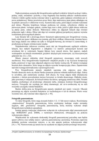 „Projekt współfinansowany ze środków Europejskiego Funduszu Społecznego”
34
Najkorzystniejszą scenerią dla fotografowania ogólnych widoków leśnych są drogi i dukty,
polany, zręby, strumienie i jeziorka, a więc fragmenty lasu bardziej odkryte i nasłonecznione.
Ciekawe widoki ogólne można wykonać także w gęstwinie, gdzie najlepsze oświetlenie jest w
porze południowej. Słońce prześwieca przez liście, daje malownicze jasne plamy układające się
na pniach i poszyciu w efektowne wzory. Sceneria taka zyska, jeżeli zdjęcie zostanie wykonane
pod słońce. Plastykę krajobrazu leśnego podnoszą też ciemne, sylwetkowe obiekty na
pierwszym planie: zwisające gałęzie, ciemne kępy traw u dołu, jeżeli w głębi obrazu widoczne
są plamy jasne, zalane słońcem. Malownicze efekty na zdjęciach leśnych daje również
połączenie mgły i słońca. Obraz taki daje też wrażenie głębszej perspektywy poprzez wyraźne
rozdzielenie poszczególnych planów.
Lasy liściaste lub z przewagą drzew liściastych najkorzystniej jest fotografować wiosną,
kiedy zieleń jest jasna i delikatna oraz jesienią, gdy liście zżółkną i zbrązowieją. Jesienne barwy
lasu mogą znaleźć swe odbicie nie tylko w fotografii barwnej, ale również w czarno-białej, w
przełożeniu na bogate zróżnicowanie tonalne.
Niejednokrotnie ciekawsze rezultaty może dać nie fotografowanie ogólnych widoków
leśnych, lecz małych fragmentów z odległości 1-2 metrów: pokręconych korzeni nad
urwiskami lub w wykrotach, bogatej faktury kory starych drzew, liści paproci, małych
wodospadów na leśnych strumieniach, grzybów ukrytych pod sosnowymi, czy leszczynowymi
gałęziami itp. [12, s. 62].
Miasto stanowi oddzielny dział fotografii pejzażowej, stwarzający wiele nowych
możliwości. Przy fotografowaniu krajobrazów miejskich przyda ci się wyczucie kompozycji
kadru, ponieważ w tego typu zdjęciach odgrywa ono bardzo ważną rolę. W mieście występuje
bowiem dużo elementów, które mogą na zdjęciu wywołać kompozycyjny chaos. Zapanowanie
nad nimi wymaga doświadczenia i spostrzegawczości.
Przy fotografowaniu pejzaży miejskich ogromną rolę odgrywa pora dnia.
Światło słoneczne może się okazać bardzo pomocne podczas robienia niektórych zdjęć. Zależy
to od efektu, jaki zamierzamy uzyskać. Jeśli chcesz, by twoje zdjęcia miały dramatyczny
charakter, z dużym powodzeniem możesz korzystać ze światła słonecznego. Głębokie cienie,
jakie powstaną w miejscach, do których słońce nie dotrze, spotęgują zamierzony efekt. Światło
miękkie, pochodzące od przykrytego chmurami nieba, zmniejszy kontrast fotografowanego
motywu. Fotografie nie uzyskają już takiej dramaturgii, ale za to uwidocznią się na nich
wszystkie szczegóły i detale budynków.
Bardzo dobrą porą na fotografowanie pejzaży miejskich jest ranek i wieczór. Okazale
prezentują się zdjęcia wysokich budynków ze wschodzącym w ich tle słońcem. Warto wstać
wcześnie rano, aby wykonać takie zdjęcia [4, s. 95].
Fotografie panoramiczne
To takie fotografie, które mają stosunek boków 1:2, 1:3 lub nawet większy. Rozróżniamy
„nieprawdziwą” fotografię panoramiczną, którą uzyskujemy kadrując wąsko normalny
negatyw, albo „prawdziwą” fotografię panoramiczną, którą możemy wykonać dzięki
fotograficznym technikom specjalnym.
Istnieją aparaty tradycyjne zbudowane wyłącznie do wykonywania zdjęć panoramicznych
(np. HORIZONT prod. ZSRR), z ruchomym obiektywem, obracającym się podczas
wykonywania zdjęcia.
Współcześnie do wykonania doskonałej fotografii panoramicznej potrzebny nam będzie
aparat cyfrowy oraz solidny statyw z głowicą panoramiczną i poziomicą. Poziomica zapewnia
dokładne poziome ustawienie statywu, a na nim aparatu podczas wykonywania zdjęć
[16, s. 79]. Niestosowanie jej naraża nas na uzyskanie na zdjęciu przekrzywionego horyzontu.
 