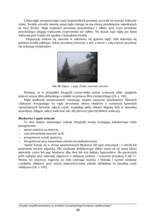 „Projekt współfinansowany ze środków Europejskiego Funduszu Społecznego”
38
Lekka mgła, przepuszczając część bezpośrednich promieni, pozwala im tworzyć widoczne
cienie. Światło oświetla materię samej mgły rzutując na nią obrazy przedmiotów napotkanych
na swej drodze. Mgła rozprasza promienie przechodzące i odbite, przy czym promienie
przechodzące ulegają większemu rozproszeniu niż odbite. Na skutek tego mgła jest lepiej
widoczna pod światło niż zgodnie z kierunkiem światła.
Ekspozycja zmienia się znacznie w zależności od gęstości mgły. Jeśli dokonuje się
pomiaru światła odbitego, należy przysłonę otworzyć o pół, a nawet o całą wartość przysłony
niż wskazuje światłomierz.
Fot. 20. Zdjęcia z mgłą. Źródło: materiały autorskie
Pamiętaj, że w przypadku fotografii czarno-białej można wzmocnić efekt zamglenia
poprzez użycie filtra niebieskiego a osłabić za pomocą filtra ciemnożółtego [18, s. 186].
Mgła podkreśla przestrzenność różnicując tonalne nasycenie przedmiotów bliższych
i dalszych. Fotografując we mgle otrzymamy obrazy obiektów o rozmytych konturach
i przyćmionych barwach, zdjęcia często wyglądają jakby obiekty skąpane były w nierealnej
atmosferze. Zdjęcia należy kadrować tak, aby pierwszy plan był dobrze widoczny.
Błyskawice i ognie sztuczne
Te dwa bardzo interesujące rodzaje fotografii nocnej wymagają jednakowego trybu
postępowania:
− aparat umieścić na statywie,
− czas naświetlania nastawić na B,
− przygotować wężyk spustowy,
− fotografować przy nastawieniu ostrości na nieskończoność.
Aparat kieruje się w stronę spodziewanych błyskawic lub ogni sztucznych i z chwilą ich
pojawienia otwiera migawkę. Dla uzyskania dodatkowego efektu warto na tej samej klatce
naświetlić cztery lub pięć błyskawic albo dwa lub trzy bukiety fajerwerków. Do pierwszych
prób najlepiej użyć materiały zdjęciowe o mniejszej czułości i stosować przysłony 8 lub 11.
Można też otworzyć migawkę na stałe używając wężyka z blokadą i ręcznie odsłaniać
i zasłaniać obiektyw przy użyciu nieprzeźroczystej osłonki nakładanej na przednią część
obiektywu [18, s. 189].
 