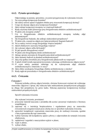 „Projekt współfinansowany ze środków Europejskiego Funduszu Społecznego”
49
4.4.2. Pytania sprawdzające
Odpowiadając na pytania, sprawdzisz, czy jesteś przygotowany do wykonania ćwiczeń.
1. Na czym polega kompozycja frontalna?
2. Jak należy ustawić aparat względem obiektu przy stosowaniu kompozycji skośnej?
3. Czego nie ukazuje zdjęcie przy kompozycji frontalnej?
4. Jakie rodzaje kompozycji stosujemy we wnętrzach budowli?
5. Kiedy używamy kadru pionowego przy fotografowaniu obiektów architektonicznych?
6. W jakim celu stosujemy sztafaż?
7. Czy w fotografowaniu obiektów architektonicznych stosujemy technikę zdjęć
panoramicznych?
8. Jak fotografować budynek, aby uniknąć zniekształceń perspektywy?
9. W jakim celu, czasami na zdjęciu jest lepiej przedstawić fragment budowli?
10. Na co należy zwrócić uwagę fotografując wnętrze budynku?
11. Jakich obiektywów używamy fotografując wnętrza?
12. Jak wykonać zdjęcie sufitu lub kopuły?
13. W jaki sposób sfotografować witraż?
14. W jakim celu fotografujemy detale architektoniczne?
15. Jakiego sprzętu używamy do fotografowania detali architektonicznych?
16. Jakie elementy budowli są detalami architektonicznymi?
17. Jaką rolę spełnia oświetlenie przy fotografowaniu płaskorzeźb we wnętrzach?
18. Z jakich źródeł światła najczęściej korzystamy wykonując architektoniczne zdjęcia nocne?
19. O czym należy pamiętać zabierając się do wykonywania zdjęć obiektów
architektonicznych o zmierzchu i w nocy?
20. Jakie efekty uzyskujemy fotografując obiekty architektoniczne o zmroku?
21. Kiedy mgła nie przeszkadza w fotografowaniu obiektów architektonicznych?
4.4.3. Ćwiczenia
Ćwiczenie 1
Wykonaj techniką cyfrową zdjęcie kościoła z dwiema frontowymi wieżami tak wybierając
stanowisko zdjęciowe i sprzęt, aby widoczne było zniekształcenie perspektywiczne polegające
na zbiegu linii perspektywy ku górze kadru. Dokonaj poprawnej komputerowej korekcji
zniekształceń perspektywicznych.
Sposób wykonania ćwiczenia
Aby wykonać ćwiczenie, powinieneś:
1) przeczytać materiał nauczania z poradnika dla ucznia i poszerzyć wiadomości z literatury
uzupełniającej,
2) zapoznać się z instrukcją bezpieczeństwa i regulaminem pracy na stanowisku
ćwiczeniowym zorganizowanym poza szkołą oraz ze sposobem wykonania ćwiczenia,
3) sprawdzić kompletność wyposażenia stanowiska pracy do realizacji ćwiczenia, zgodnie
z listą wyposażenia dla tego stanowiska,
4) wybrać lustrzany lub kompaktowy aparat cyfrowy z odpowiednim do tematyki ćwiczenia
obiektywem,
5) zaplanować i uzgodnić z nauczycielem wyjście w plener,
6) wyjść w plener,
7) wybrać obiekt,
 