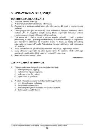 „Projekt współfinansowany ze środków Europejskiego Funduszu Społecznego”
62
5. SPRAWDZIAN OSIĄGNIĘĆ
INSTRUKCJA DLA UCZNIA
1. Przeczytaj uważnie instrukcję.
2. Podpisz imieniem i nazwiskiem kartę odpowiedzi.
3. Zapoznaj się z zestawem zadań testowych, który zawiera 20 pytań o różnym stopniu
trudności.
4. Udzielaj odpowiedzi tylko na załączonej karcie odpowiedzi. Poprawną odpowiedź zakreśl
znakiem „X”. W przypadku pomyłki należy błędną odpowiedź zaznaczyć kółkiem
a następnie ponownie zakreślić odpowiedź prawidłową.
5. Test składa się z dwóch części o różnym stopniu trudności: I część – poziom
podstawowy, II część – poziom ponadpodstawowy W sumie możesz uzyskać 20 punktów
jeśli prawidłowo odpowiesz na wszystkie pytania w teście. Za każdą prawidłową
odpowiedz otrzymujesz „1” punkt. Natomiast za złą odpowiedź lub jej brak otrzymujesz
„0” punktów.
6. Pracuj samodzielnie, bo tylko wtedy będziesz miał satysfakcję z wykonanego zadania.
7. Kiedy udzielenie odpowiedzi na jakieś pytanie sprawi Ci trudność, wtedy odłóż jego
rozwiązanie na później i wróć do niego gdy zostanie Ci czas wolny.
8. Na rozwiązani testu masz 45 minut.
Powodzenia!
ZESTAW ZADAŃ TESTOWYCH
1. Żabia perspektywa w fotografii plenerowej określa zdjęcie
a) na którym znajdują się płazy.
b) wykonane np. z poziomu gruntu.
c) wykonane przez filtr zielony.
d) reportażowe przyrodnicze.
2. W jakich sytuacjach stosujemy metodę wielokrotnego błysku?
a) przy fotografowaniu pod słońce.
b) do fotografowania sztafażu.
c) do nocnego fotografowania słabo oświetlonych budowli.
d) do fotografowania błyskawic.
 