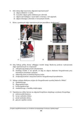 „Projekt współfinansowany ze środków Europejskiego Funduszu Społecznego”
64
8. Jaki rodzaj zdjęć nazywamy zdjęciami reportażowymi?
a) zdjęcia obiektów w ruchu.
b) wszystkie zdjęcia gdzie obiektem jest człowiek.
c) zdjęcia opowiadające o życiu ludzi i zwierząt, o ich zajęciach.
d) zdjęcia ukazujące człowieka w korzystnym świetle.
9. Które z poniższych zdjęć reportażowych jest prawidłowo skadrowane?
10. Jaką funkcję pełnią ekrany odbijające światło lampy błyskowej podczas wykonywania
zdjęć reportażowych we wnętrzach?
a) zabezpieczają lampę przed uszkodzeniem.
b) modelują światło w ten sposób, że dają na zdjęciu złudzenie fotografowania przy
naturalnym oświetleniu zastanym.
c) zabarwiają skórę na bardziej brązowy kolor.
d) zwiększają kontrast i nasycenie kolorów fotografowanych przedmiotów.
11. Jakiego rodzaju obiektywu użyjesz do fotografowania wysokiej budowli z bliska?
a) standardowego.
b) długoogniskowego.
c) krótkoogniskowego.
d) standardowego z nasadką zmiękczającą.
12. Najciekawsze efekty barwne na zdjęciach krajobrazu miejskiego uzyskamy fotografując
a) podczas pełni księżyca.
b) tuż po zachodzie słońca.
c) przed zachodem słońca.
d) gdy jest zupełnie ciemno.
b)
a)
c) d)
 