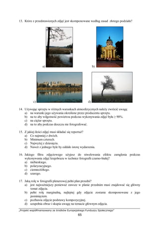 „Projekt współfinansowany ze środków Europejskiego Funduszu Społecznego”
65
13. Które z przedstawionych zdjęć jest skomponowane według zasad złotego podziału?
a) b)
c) d)
14. Używając sprzętu w różnych warunkach atmosferycznych należy zwrócić uwagę
a) na warunki jego używania określone przez producenta sprzętu.
b) na to aby wilgotność powietrza podczas wykonywania zdjęć była ≥ 90%.
c) na ciężar sprzętu.
d) na to aby podczas deszczu nie fotografować.
15. Z jakiej ilości zdjęć musi składać się reportaż?
a) Co najmniej z dwóch.
b) Minimum czterech.
c) Najwyżej z dziesięciu.
d) Nawet z jednego byle by oddało istotę wydarzenia.
16. Jakiego filtra zdjęciowego użyjesz do niwelowania efektu zamglenia podczas
wykonywania zdjęć krajobrazu w technice fotografii czarno-białej?
a) niebieskiego.
b) polaryzacyjnego.
c) ciemnożółtego.
d) szarego.
17. Jaką rolę w fotografii plenerowej pełni plan przedni?
a) jest najważniejszy ponieważ zawsze w planie przednim musi znajdować się główny
temat zdjęcia.
b) pełni rolę marginalną, najlepiej gdy zdjęcie zostanie skomponowane z jego
pominięciem.
c) pozbawia zdjęcie podstawy kompozycyjnej.
d) uzupełnia obraz i skupia uwagę na temacie głównym zdjęcia.
 