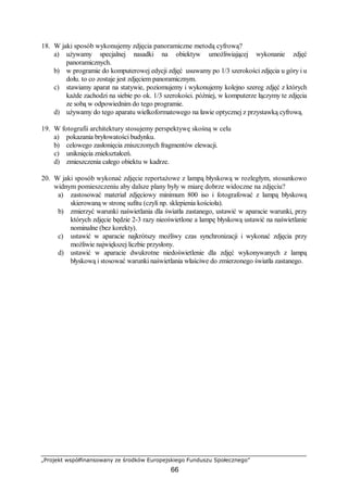 „Projekt współfinansowany ze środków Europejskiego Funduszu Społecznego”
66
18. W jaki sposób wykonujemy zdjęcia panoramiczne metodą cyfrową?
a) używamy specjalnej nasadki na obiektyw umożliwiającej wykonanie zdjęć
panoramicznych.
b) w programie do komputerowej edycji zdjęć usuwamy po 1/3 szerokości zdjęcia u góry i u
dołu. to co zostaje jest zdjęciem panoramicznym.
c) stawiamy aparat na statywie, poziomujemy i wykonujemy kolejno szereg zdjęć z których
każde zachodzi na siebie po ok. 1/3 szerokości. później, w komputerze łączymy te zdjęcia
ze sobą w odpowiednim do tego programie.
d) używamy do tego aparatu wielkoformatowego na ławie optycznej z przystawką cyfrową.
19. W fotografii architektury stosujemy perspektywę skośną w celu
a) pokazania bryłowatości budynku.
b) celowego zasłonięcia zniszczonych fragmentów elewacji.
c) uniknięcia zniekształceń.
d) zmieszczenia całego obiektu w kadrze.
20. W jaki sposób wykonać zdjęcie reportażowe z lampą błyskową w rozległym, stosunkowo
widnym pomieszczeniu aby dalsze plany były w miarę dobrze widoczne na zdjęciu?
a) zastosować materiał zdjęciowy minimum 800 iso i fotografować z lampą błyskową
skierowaną w stronę sufitu (czyli np. sklepienia kościoła).
b) zmierzyć warunki naświetlania dla światła zastanego, ustawić w aparacie warunki, przy
których zdjęcie będzie 2-3 razy nieoświetlone a lampę błyskową ustawić na naświetlanie
nominalne (bez korekty).
c) ustawić w aparacie najkrótszy możliwy czas synchronizacji i wykonać zdjęcia przy
możliwie największej liczbie przysłony.
d) ustawić w aparacie dwukrotne niedoświetlenie dla zdjęć wykonywanych z lampą
błyskową i stosować warunki naświetlania właściwe do zmierzonego światła zastanego.
 