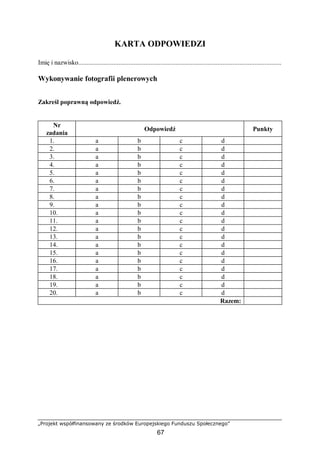 „Projekt współfinansowany ze środków Europejskiego Funduszu Społecznego”
67
KARTA ODPOWIEDZI
Imię i nazwisko.........................................................................................................................
Wykonywanie fotografii plenerowych
Zakreśl poprawną odpowiedź.
Nr
zadania
Odpowiedź Punkty
1. a b c d
2. a b c d
3. a b c d
4. a b c d
5. a b c d
6. a b c d
7. a b c d
8. a b c d
9. a b c d
10. a b c d
11. a b c d
12. a b c d
13. a b c d
14. a b c d
15. a b c d
16. a b c d
17. a b c d
18. a b c d
19. a b c d
20. a b c d
Razem:
 