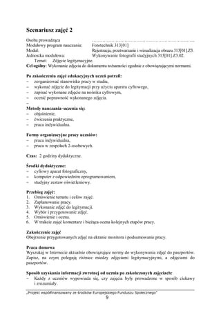„Projekt współfinansowany ze środków Europejskiego Funduszu Społecznego”
9
Scenariusz zajęć 2
Osoba prowadząca ………………………………….………………………...
Modułowy program nauczania: Fototechnik 313[01]
Moduł: Rejestracja, przetwarzanie i wizualizacja obrazu 313[01].Z3.
Jednostka modułowa: Wykonywanie fotografii studyjnych 313[01].Z3.02.
Temat: Zdjęcie legitymacyjne.
Cel ogólny: Wykonanie zdjęcia do dokumentu tożsamości zgodnie z obowiązującymi normami.
Po zakończeniu zajęć edukacyjnych uczeń potrafi:
− zorganizować stanowisko pracy w studiu,
− wykonać zdjęcie do legitymacji przy użyciu aparatu cyfrowego,
− zapisać wykonane zdjęcie na nośniku cyfrowym,
− ocenić poprawność wykonanego zdjęcia.
−
Metody nauczania–uczenia się:
− objaśnienie,
− ćwiczenia praktyczne,
− praca indywidualna.
Formy organizacyjne pracy uczniów:
− praca indywidualna,
− praca w zespołach 2-osobowych.
Czas: 2 godziny dydaktyczne.
Środki dydaktyczne:
− cyfrowy aparat fotograficzny,
− komputer z odpowiednim oprogramowaniem,
− studyjny zestaw oświetleniowy.
Przebieg zajęć:
1. Omówienie tematu i celów zajęć.
2. Zaplanowanie pracy.
3. Wykonanie zdjęć do legitymacji.
4. Wybór i przygotowanie zdjęć.
5. Omówienie i ocena.
6. W trakcie zajęć komentarz i bieżąca ocena kolejnych etapów pracy.
Zakończenie zajęć
Obejrzenie przygotowanych zdjęć na ekranie monitora i podsumowanie pracy.
Praca domowa
Wyszukaj w Internecie aktualnie obowiązujące normy do wykonywania zdjęć do paszportów.
Zapisz, na czym polegają różnice miedzy zdjęciami legitymacyjnymi, a zdjęciami do
paszportów.
Sposób uzyskania informacji zwrotnej od ucznia po zakończonych zajęciach:
− Każdy z uczniów wypowiada się, czy zajęcia były prowadzone w sposób ciekawy
i zrozumiały.
 