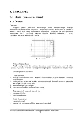 „Projekt współfinansowany ze środków Europejskiego Funduszu Społecznego”
10
5. ĆWICZENIA
5.1. Studio − wyposażenie i sprzęt
5.1.1. Ćwiczenia
Ćwiczenie 1
Przygotuj projekt (makietę) portretowego studia fotograficznego adaptując
pomieszczenia przedstawione na planie. Uwzględnij wielkości pomieszczeń (1 kratka na
planie- 1 metr), ilość okien, usytuowanie sanitariatów i magazynu tak, aby optymalnie
organizować pracę i uwzględnić obecność klientów. Zaplanuj kolorystykę i meble,
zaproponuj potrzebne wyposażenie i sprzęt.
Rys. do ćwiczenia 1
Wskazówki do realizacji
Przed przystąpieniem do realizacji ćwiczenia nauczyciel powinien omówić zakres
i technikę wykonania ćwiczenia z uwzględnieniem przepisów bezpieczeństwa i higieny pracy.
Sposób wykonania ćwiczenia
Uczeń powinien:
1) przeczytać materiał nauczania z poradnika dla ucznia i poszerzyć wiadomości z literatury
uzupełniającej,
2) zaplanować przygotowanie projektu portretowego studia fotograficznego, uwzględniając
wskazówki zawarte w poleceniu,
3) wykonać zaplanowany projekt,
4) zaprezentować makietę studia na forum grupy.
Zalecane metody nauczania–uczenia się:
− metoda projektów,
− praca indywidualna.
Środki dydaktyczne:
− plan pomieszczeń,
− materiały do wykonania makiety: tektura, nożyczki, klej.
 