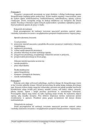 „Projekt współfinansowany ze środków Europejskiego Funduszu Społecznego”
11
Ćwiczenie 2
Przygotuj i przeprowadź prezentację na temat działania i obsługi konkretnego aparatu
fotograficznego (najlepiej pokaz praktyczny). Wybór modelu uzgodnij z nauczycielem, masz
do wyboru aparat wielkoformatowy, średnioformatowy, małoobrazkowy, aparaty cyfrowe
i tradycyjne. Zwróć szczególną uwagę na funkcje dodatkowe czy nietypowe dla innych
modeli. Poszukaj w Internecie opinii różnych użytkowników i przedstaw najbardziej typowe.
Oceń przydatność aparatu do pracy w studio.
Wskazówki do realizacji
Przed przystąpieniem do realizacji ćwiczenia nauczyciel powinien omówić zakres
i technikę wykonania ćwiczenia z uwzględnieniem przepisów bezpieczeństwa i higieny pracy.
Sposób wykonania ćwiczenia
Uczeń powinien:
1) przeczytać materiał nauczania z poradnika dla ucznia i poszerzyć wiadomości z literatury
uzupełniającej,
2) zaplanować prezentację,
3) wybrać model aparatu do prezentacji,
4) poszukać informacji na temat wybranego aparatu,
5) przygotować prezentację, uwzględniając wskazówki zawarte w poleceniu,
6) przeprowadzić prezentację na forum grupy.
Zalecane metody nauczania–uczenia się:
− metoda projektów,
− praca indywidualna.
Środki dydaktyczne:
− aparat fotograficzny,
− komputer z dostępem do Internetu,
− rzutnik multimedialny.
Ćwiczenie 3
Wykonaj serię zdjęć cyfrowych jednolitego, możliwie dużego tła fotograficznego (może
to być również jednolita ściana). Oświetl powierzchnię tła jedną lampą studyjną dowolnego
typu. Kryteria wyboru lampy mogą być różnorodne, powinna ona jednak posiadać możliwość
kształtowania snopa światła przy pomocy nasadek (czasze, soft boksy, tubusy, parasole,
plastry miodu). Aparat i lampa powinny pozostawać w niezmiennym ustawieniu.
Poszczególne zdjęcia mają różnić się tylko regulacją snopa światła. Po wykonaniu zdjęcia
zapisuj, jaką nasadkę stosujesz. Przy doborze ekspozycji możesz zastosować pomiar
światłomierza w aparacie. Przedstaw pracę grupie na monitorze lub dużym ekranie
multimedialnym.
Wskazówki do realizacji
Przed przystąpieniem do realizacji ćwiczenia nauczyciel powinien omówić zakres
i technikę wykonania ćwiczenia z uwzględnieniem przepisów bezpieczeństwa i higieny pracy.
 