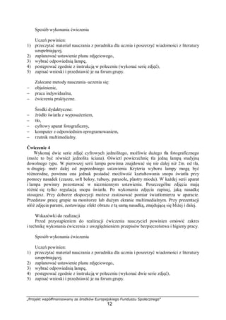 „Projekt współfinansowany ze środków Europejskiego Funduszu Społecznego”
12
Sposób wykonania ćwiczenia
Uczeń powinien:
1) przeczytać materiał nauczania z poradnika dla ucznia i poszerzyć wiadomości z literatury
uzupełniającej,
2) zaplanować ustawienie planu zdjęciowego,
3) wybrać odpowiednią lampę,
4) postępować zgodnie z instrukcją w poleceniu (wykonać serię zdjęć),
5) zapisać wnioski i przedstawić je na forum grupy.
Zalecane metody nauczania–uczenia się:
− objaśnienie,
− praca indywidualna,
− ćwiczenia praktyczne.
Środki dydaktyczne:
− źródło światła z wyposażeniem,
− tło,
− cyfrowy aparat fotograficzny,
− komputer z odpowiednim oprogramowaniem,
− rzutnik multimedialny.
Ćwiczenie 4
Wykonaj dwie serie zdjęć cyfrowych jednolitego, możliwie dużego tła fotograficznego
(może to być również jednolita ściana). Oświetl powierzchnię tła jedną lampą studyjną
dowolnego typu. W pierwszej serii lampa powinna znajdować się nie dalej niż 2m. od tła,
w drugiej- metr dalej od poprzedniego ustawienia Kryteria wyboru lampy mogą być
różnorodne, powinna ona jednak posiadać możliwość kształtowania snopa światła przy
pomocy nasadek (czasze, soft boksy, tubusy, parasole, plastry miodu). W każdej serii aparat
i lampa powinny pozostawać w niezmiennym ustawieniu. Poszczególne zdjęcia mają
różnić się tylko regulacją snopa światła. Po wykonaniu zdjęcia zapisuj, jaką nasadkę
stosujesz. Przy doborze ekspozycji możesz zastosować pomiar światłomierza w aparacie.
Przedstaw pracę grupie na monitorze lub dużym ekranie multimedialnym. Przy prezentacji
ułóż zdjęcia parami, zestawiając efekt obrazu z tą samą nasadką, znajdującą się bliżej i dalej.
Wskazówki do realizacji
Przed przystąpieniem do realizacji ćwiczenia nauczyciel powinien omówić zakres
i technikę wykonania ćwiczenia z uwzględnieniem przepisów bezpieczeństwa i higieny pracy.
Sposób wykonania ćwiczenia
Uczeń powinien:
1) przeczytać materiał nauczania z poradnika dla ucznia i poszerzyć wiadomości z literatury
uzupełniającej,
2) zaplanować ustawienie planu zdjęciowego,
3) wybrać odpowiednią lampę,
4) postępować zgodnie z instrukcją w poleceniu (wykonać dwie serie zdjęć),
5) zapisać wnioski i przedstawić je na forum grupy.
 