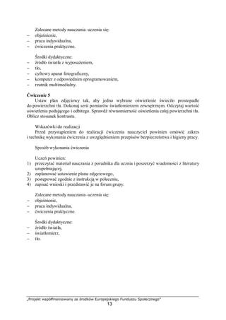 „Projekt współfinansowany ze środków Europejskiego Funduszu Społecznego”
13
Zalecane metody nauczania–uczenia się:
− objaśnienie,
− praca indywidualna,
− ćwiczenia praktyczne.
Środki dydaktyczne:
− źródło światła z wyposażeniem,
− tło,
− cyfrowy aparat fotograficzny,
− komputer z odpowiednim oprogramowaniem,
− rzutnik multimedialny.
Ćwiczenie 5
Ustaw plan zdjęciowy tak, aby jedno wybrane oświetlenie świeciło prostopadle
do powierzchni tła. Dokonaj serii pomiarów światłomierzem zewnętrznym. Odczytaj wartość
oświetlenia podającego i odbitego. Sprawdź równomierność oświetlenia całej powierzchni tła.
Oblicz stosunek kontrastu.
Wskazówki do realizacji
Przed przystąpieniem do realizacji ćwiczenia nauczyciel powinien omówić zakres
i technikę wykonania ćwiczenia z uwzględnieniem przepisów bezpieczeństwa i higieny pracy.
Sposób wykonania ćwiczenia
Uczeń powinien:
1) przeczytać materiał nauczania z poradnika dla ucznia i poszerzyć wiadomości z literatury
uzupełniającej,
2) zaplanować ustawienie planu zdjęciowego,
3) postępować zgodnie z instrukcją w poleceniu,
4) zapisać wnioski i przedstawić je na forum grupy.
Zalecane metody nauczania–uczenia się:
− objaśnienie,
− praca indywidualna,
− ćwiczenia praktyczne.
Środki dydaktyczne:
− źródło światła,
− światłomierz,
− tło.
 