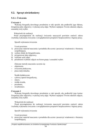 „Projekt współfinansowany ze środków Europejskiego Funduszu Społecznego”
14
5.2. Sprzęt oświetleniowy
5.2.1. Ćwiczenia
Ćwiczenie 1
Wykonaj fotografię dowolnego przedmiotu w taki sposób, aby podkreślić jego fakturę.
Zorganizuj plan zdjęciowy i wykonaj serię zdjęć. Wybierz najlepsze Twoim zdaniem zdjęcie,
uzasadnij swój wybór.
Wskazówki do realizacji
Przed przystąpieniem do realizacji ćwiczenia nauczyciel powinien omówić zakres
i technikę wykonania ćwiczenia z uwzględnieniem przepisów bezpieczeństwa i higieny pracy.
Sposób wykonania ćwiczenia
Uczeń powinien:
1) przeczytać materiał nauczania z poradnika dla ucznia i poszerzyć wiadomości z literatury
uzupełniającej,
2) wybrać obiekt do fotografowania,
3) przygotować plan zdjęciowy,
4) wykonać serię zdjęć,
5) przedstawić wybrane zdjęcie na forum grupy i uzasadnić wybór.
Zalecane metody nauczania–uczenia się:
− objaśnienie,
− ćwiczenia praktyczne,
− praca indywidualna.
Środki dydaktyczne:
− cyfrowy aparat fotograficzny,
− statyw,
− źródła światła,
− przedmiot,
− światłomierz.
Ćwiczenie 2
Wykonaj fotografię dowolnego przedmiotu w taki sposób, aby podkreślić jego kontur.
Zorganizuj plan zdjęciowy i wykonaj serię zdjęć. Wybierz najlepsze Twoim zdaniem zdjęcie,
uzasadnij swój wybór.
Wskazówki do realizacji
Przed przystąpieniem do realizacji ćwiczenia nauczyciel powinien omówić zakres
i technikę wykonania ćwiczenia z uwzględnieniem przepisów bezpieczeństwa i higieny pracy.
Sposób wykonania ćwiczenia
Uczeń powinien:
1) przeczytać materiał nauczania z poradnika dla ucznia i poszerzyć wiadomości z literatury
uzupełniającej,
 