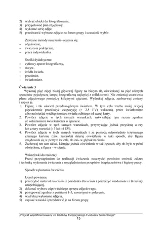 „Projekt współfinansowany ze środków Europejskiego Funduszu Społecznego”
15
2) wybrać obiekt do fotografowania,
3) przygotować plan zdjęciowy,
4) wykonać serię zdjęć,
5) przedstawić wybrane zdjęcie na forum grupy i uzasadnić wybór.
Zalecane metody nauczania–uczenia się:
− objaśnienie,
− ćwiczenia praktyczne,
− praca indywidualna.
Środki dydaktyczne:
− cyfrowy aparat fotograficzny,
− statyw,
− źródła światła,
− przedmiot,
− światłomierz.
Ćwiczenie 3
Wykonaj pięć zdjęć białej gipsowej figury na białym tle, oświetlonej na pięć różnych
sposobów pojedynczą lampą fotograficzną najlepiej z reflektorem). Nie zmieniaj ustawienia
planu zdjęciowego pomiędzy kolejnymi ujęciami. Wydrukuj zdjęcia, zaobserwuj zmiany
i zapisz je.
1. Figurę i tło oświetl przednio-górnym światłem. W tym celu trzeba mniej więcej
pięciokrotnie przedłużyć ekspozycję (+ 2,5 EV) wskazaną przez światłomierz
albo naświetlać według pomiaru światła odbitego od szarej karty.
2. Powtórz zdjęcie w tych samych warunkach, naświetlając tym razem zgodnie
ze wskazaniami światłomierza w aparacie.
3. Powtórz zdjęcie w tych samych warunkach, przymykając jednak przysłonę o trzy
lub cztery wartości (- 3 lub -4 EV).
4. Powtórz zdjęcie w tych samych warunkach i za pomocą odpowiednio trzymanego
czarnego kartonu (tzw. zastawki) skieruj oświetlenie w taki sposób, aby figura
znajdowała się w pełnym świetle, tło zaś- w głębokim cieniu.
5. Zachowaj ten sam układ, kierując jednak oświetlenie w taki sposób, aby tło było w pełni
oświetlone, a figura – w cieniu.
Wskazówki do realizacji
Przed przystąpieniem do realizacji ćwiczenia nauczyciel powinien omówić zakres
i technikę wykonania ćwiczenia z uwzględnieniem przepisów bezpieczeństwa i higieny pracy.
Sposób wykonania ćwiczenia
Uczeń powinien:
1) przeczytać materiał nauczania z poradnika dla ucznia i poszerzyć wiadomości z literatury
uzupełniającej,
2) dokonać wyboru odpowiedniego sprzętu zdjęciowego,
3) postępować zgodnie z punktami 1-5, zawartymi w poleceniu,
4) wydrukuj wykonane zdjęcia,
5) zapisać wnioski i przedstawić je na forum grupy.
 