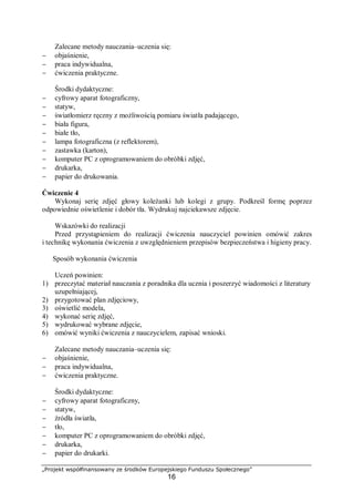 „Projekt współfinansowany ze środków Europejskiego Funduszu Społecznego”
16
Zalecane metody nauczania–uczenia się:
− objaśnienie,
− praca indywidualna,
− ćwiczenia praktyczne.
Środki dydaktyczne:
− cyfrowy aparat fotograficzny,
− statyw,
− światłomierz ręczny z możliwością pomiaru światła padającego,
− biała figura,
− białe tło,
− lampa fotograficzna (z reflektorem),
− zastawka (karton),
− komputer PC z oprogramowaniem do obróbki zdjęć,
− drukarka,
− papier do drukowania.
Ćwiczenie 4
Wykonaj serię zdjęć głowy koleżanki lub kolegi z grupy. Podkreśl formę poprzez
odpowiednie oświetlenie i dobór tła. Wydrukuj najciekawsze zdjęcie.
Wskazówki do realizacji
Przed przystąpieniem do realizacji ćwiczenia nauczyciel powinien omówić zakres
i technikę wykonania ćwiczenia z uwzględnieniem przepisów bezpieczeństwa i higieny pracy.
Sposób wykonania ćwiczenia
Uczeń powinien:
1) przeczytać materiał nauczania z poradnika dla ucznia i poszerzyć wiadomości z literatury
uzupełniającej,
2) przygotować plan zdjęciowy,
3) oświetlić modela,
4) wykonać serię zdjęć,
5) wydrukować wybrane zdjęcie,
6) omówić wyniki ćwiczenia z nauczycielem, zapisać wnioski.
Zalecane metody nauczania–uczenia się:
− objaśnienie,
− praca indywidualna,
− ćwiczenia praktyczne.
Środki dydaktyczne:
− cyfrowy aparat fotograficzny,
− statyw,
− źródła światła,
− tło,
− komputer PC z oprogramowaniem do obróbki zdjęć,
− drukarka,
− papier do drukarki.
 