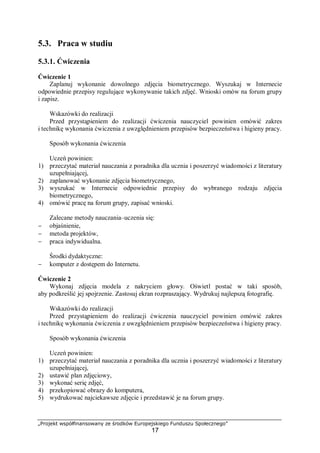 „Projekt współfinansowany ze środków Europejskiego Funduszu Społecznego”
17
5.3. Praca w studiu
5.3.1. Ćwiczenia
Ćwiczenie 1
Zaplanuj wykonanie dowolnego zdjęcia biometrycznego. Wyszukaj w Internecie
odpowiednie przepisy regulujące wykonywanie takich zdjęć. Wnioski omów na forum grupy
i zapisz.
Wskazówki do realizacji
Przed przystąpieniem do realizacji ćwiczenia nauczyciel powinien omówić zakres
i technikę wykonania ćwiczenia z uwzględnieniem przepisów bezpieczeństwa i higieny pracy.
Sposób wykonania ćwiczenia
Uczeń powinien:
1) przeczytać materiał nauczania z poradnika dla ucznia i poszerzyć wiadomości z literatury
uzupełniającej,
2) zaplanować wykonanie zdjęcia biometrycznego,
3) wyszukać w Internecie odpowiednie przepisy do wybranego rodzaju zdjęcia
biometrycznego,
4) omówić pracę na forum grupy, zapisać wnioski.
Zalecane metody nauczania–uczenia się:
− objaśnienie,
− metoda projektów,
− praca indywidualna.
Środki dydaktyczne:
− komputer z dostępem do Internetu.
Ćwiczenie 2
Wykonaj zdjęcia modela z nakryciem głowy. Oświetl postać w taki sposób,
aby podkreślić jej spojrzenie. Zastosuj ekran rozpraszający. Wydrukuj najlepszą fotografię.
Wskazówki do realizacji
Przed przystąpieniem do realizacji ćwiczenia nauczyciel powinien omówić zakres
i technikę wykonania ćwiczenia z uwzględnieniem przepisów bezpieczeństwa i higieny pracy.
Sposób wykonania ćwiczenia
Uczeń powinien:
1) przeczytać materiał nauczania z poradnika dla ucznia i poszerzyć wiadomości z literatury
uzupełniającej,
2) ustawić plan zdjęciowy,
3) wykonać serię zdjęć,
4) przekopiować obrazy do komputera,
5) wydrukować najciekawsze zdjęcie i przedstawić je na forum grupy.
 