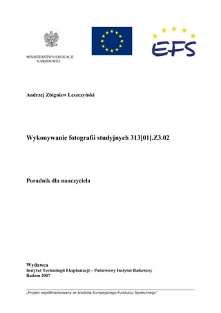 „Projekt współfinansowany ze środków Europejskiego Funduszu Społecznego”
MINISTERSTWO EDUKACJI
NARODOWEJ
Andrzej Zbigniew Leszczyński
Wykonywanie fotografii studyjnych 313[01].Z3.02
Poradnik dla nauczyciela
Wydawca
Instytut Technologii Eksploatacji – Państwowy Instytut Badawczy
Radom 2007
 