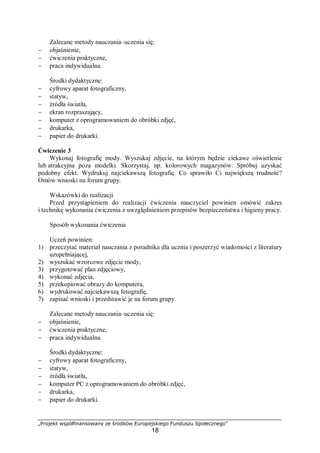 „Projekt współfinansowany ze środków Europejskiego Funduszu Społecznego”
18
Zalecane metody nauczania–uczenia się:
− objaśnienie,
− ćwiczenia praktyczne,
− praca indywidualna.
Środki dydaktyczne:
− cyfrowy aparat fotograficzny,
− statyw,
− źródła światła,
− ekran rozpraszający,
− komputer z oprogramowaniem do obróbki zdjęć,
− drukarka,
− papier do drukarki.
Ćwiczenie 3
Wykonaj fotografię mody. Wyszukaj zdjęcie, na którym będzie ciekawe oświetlenie
lub atrakcyjna poza modelki. Skorzystaj, np. kolorowych magazynów. Spróbuj uzyskać
podobny efekt. Wydrukuj najciekawszą fotografię. Co sprawiło Ci największą trudność?
Omów wnioski na forum grupy.
Wskazówki do realizacji
Przed przystąpieniem do realizacji ćwiczenia nauczyciel powinien omówić zakres
i technikę wykonania ćwiczenia z uwzględnieniem przepisów bezpieczeństwa i higieny pracy.
Sposób wykonania ćwiczenia
Uczeń powinien:
1) przeczytać materiał nauczania z poradnika dla ucznia i poszerzyć wiadomości z literatury
uzupełniającej,
2) wyszukać wzorcowe zdjęcie mody,
3) przygotować plan zdjęciowy,
4) wykonać zdjęcia,
5) przekopiować obrazy do komputera,
6) wydrukować najciekawszą fotografię,
7) zapisać wnioski i przedstawić je na forum grupy.
Zalecane metody nauczania–uczenia się:
− objaśnienie,
− ćwiczenia praktyczne,
− praca indywidualna.
Środki dydaktyczne:
− cyfrowy aparat fotograficzny,
− statyw,
− źródła światła,
− komputer PC z oprogramowaniem do obróbki zdjęć,
− drukarka,
− papier do drukarki.
 