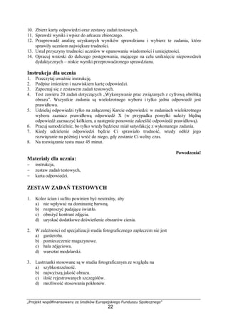 „Projekt współfinansowany ze środków Europejskiego Funduszu Społecznego”
22
10. Zbierz karty odpowiedzi oraz zestawy zadań testowych.
11. Sprawdź wyniki i wpisz do arkusza zbiorczego.
12. Przeprowadź analizę uzyskanych wyników sprawdzianu i wybierz te zadania, które
sprawiły uczniom największe trudności.
13. Ustal przyczyny trudności uczniów w opanowaniu wiadomości i umiejętności.
14. Opracuj wnioski do dalszego postępowania, mającego na celu uniknięcie niepowodzeń
dydaktycznych – niskie wyniki przeprowadzonego sprawdzianu.
Instrukcja dla ucznia
1. Przeczytaj uważnie instrukcję.
2. Podpisz imieniem i nazwiskiem kartę odpowiedzi.
3. Zapoznaj się z zestawem zadań testowych.
4. Test zawiera 20 zadań dotyczących „Wykonywanie prac związanych z cyfrową obróbką
obrazu”. Wszystkie zadania są wielokrotnego wyboru i tylko jedna odpowiedź jest
prawidłowa.
5. Udzielaj odpowiedzi tylko na załączonej Karcie odpowiedzi: w zadaniach wielokrotnego
wyboru zaznacz prawidłową odpowiedź X (w przypadku pomyłki należy błędną
odpowiedź zaznaczyć kółkiem, a następnie ponownie zakreślić odpowiedź prawidłową).
6. Pracuj samodzielnie, bo tylko wtedy będziesz miał satysfakcję z wykonanego zadania.
7. Kiedy udzielenie odpowiedzi będzie Ci sprawiało trudność, wtedy odłóż jego
rozwiązanie na później i wróć do niego, gdy zostanie Ci wolny czas.
8. Na rozwiązanie testu masz 45 minut.
Powodzenia!
Materiały dla ucznia:
− instrukcja,
− zestaw zadań testowych,
− karta odpowiedzi.
ZESTAW ZADAŃ TESTOWYCH
1. Kolor ścian i sufitu powinien być neutralny, aby
a) nie wpływać na dominantę barwną.
b) rozproszyć padające światło.
c) obniżyć kontrast zdjęcia.
d) uzyskać dodatkowe doświetlenie obszarów cienia.
2. W zależności od specjalizacji studia fotograficznego zapleczem nie jest
a) garderoba.
b) pomieszczenie magazynowe.
c) hala zdjęciowa.
d) warsztat modelarski.
3. Lustrzanki stosowane są w studiu fotograficznym ze względu na
a) szybkostrzelność.
b) najwyższą jakość obrazu.
c) ilość rejestrowanych szczegółów.
d) możliwość stosowania pokłonów.
 
