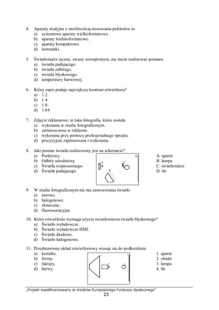 „Projekt współfinansowany ze środków Europejskiego Funduszu Społecznego”
23
4. Aparaty studyjne z możliwością stosowania pokłonów to
a) systemowe aparaty wielkoformatowe.
b) aparaty średnioformatowe.
c) aparaty kompaktowe.
d) lustrzanki.
5. Światłomierz ręczny, zwany zewnętrznym, nie może realizować pomiaru
a) światła padającego.
b) światła odbitego.
c) światła błyskowego.
d) temperatury barwowej.
6. Który zapis podaje największy kontrast oświetlenia?
a) 1:2.
b) 1:4.
c) 1:8.
d) 1:64.
7. Zdjęcie reklamowe, to taka fotografia, która została
a) wykonana w studiu fotograficznym.
b) zamieszczona w reklamie.
c) wykonana przy pomocy profesjonalnego sprzętu.
d) precyzyjnie zaplanowana i wykonana.
8. Jaki pomiar światła realizowany jest na schemacie?
a) Punktowy. A. aparat
b) Odbity uśredniony. B. lampa
c) Światła rozproszonego. C. światłomierz
d) Światła padającego. D. tło
9. W studiu fotograficznym nie ma zastosowania światło
a) żarowe.
b) halogenowe.
c) słoneczne.
d) fluoroscencyjne.
10. Które oświetlenie wymaga użycia światłomierza światła błyskowego?
a) Światło wyładowcze.
b) Światło wyładowcze HMI.
c) Światło diodowe.
d) Światło halogenowe.
11. Przedstawiony układ oświetleniowy stosuje się do podkreślenia
a) kształtu. 1. aparat
b) formy. 2. obiekt
c) faktury. 3. lampa
d) barwy. 4. tło
 