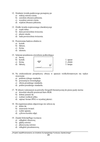 „Projekt współfinansowany ze środków Europejskiego Funduszu Społecznego”
24
12. Działanie światła punktowego poznajemy po
a) niskiej ostrości cienia.
b) szerokim obszarze półcienia.
c) wysokiej ostrości cienia.
d) wąskim obszarze półcienia.
13. Źródło światła rozproszonego charakteryzuje
a) wąski tubus.
b) duża powierzchnia świecenia.
c) plaster miodu.
d) mała powierzchnia świecenia.
14. Przestrzenna budowa obiektu to
a) kształt.
b) faktura.
c) forma.
d) tekstura.
15. Schemat przedstawia oświetlenie podkreślające
a) barwę.
b) kształt. 1. aparat
c) formę. 2. obiekt
d) fakturę. 3. lampa
16. Na zniekształcenie perspektywy obrazu w aparacie wielkoformatowym ma wpływ
stosowanie
a) pokłonu tylnego standardu.
b) przesunięcia równoległego.
c) obrotu przedniego standardu.
d) pokłon przedniego standardu.
17. W obrazie wykonanym na potrzeby fotografii biometrycznej do prawa jazdy można
a) dowolnie określić przestrzeń barw RGB.
b) dobrać jasność tła.
c) wybrać wielkość pliku.
d) zapisać format JPEG w wysokiej jakości.
18. Do organizacji planu zdjęciowego nie zalicza się
a) dobór tła.
b) ustawienie świateł.
c) wybór aparatu.
d) cyfrowa korekta zdjęć.
19. Zasada Scheimpfluga wyznacza
a) odległość obrazową.
b) głębię ostrości.
c) płaszczyznę ostrości.
d) odległość przedmiotową.
 