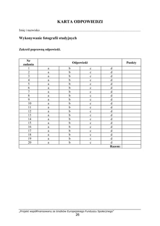 „Projekt współfinansowany ze środków Europejskiego Funduszu Społecznego”
26
KARTA ODPOWIEDZI
Imię i nazwisko.............................................................................................................................
Wykonywanie fotografii studyjnych
Zakreśl poprawną odpowiedź.
Nr
zadania
Odpowiedź Punkty
1 a b c d
2 a b c d
3 a b c d
4 a b c d
5 a b c d
6 a b c d
7 a b c d
8 a b c d
9 a b c d
10 a b c d
11 a b c d
12 a b c d
13 a b c d
14 a b c d
15 a b c d
16 a b c d
17 a b c d
18 a b c d
19 a b c d
20 a b c d
Razem:
 