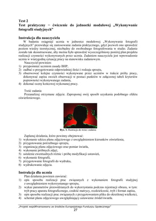 „Projekt współfinansowany ze środków Europejskiego Funduszu Społecznego”
27
Test 2
Test praktyczny − ćwiczenie do jednostki modułowej „Wykonywanie
fotografii studyjnych”
Instrukcja dla nauczyciela
W badaniu osiągnięć ucznia w jednostce modułowej „Wykonywanie fotografii
studyjnych” przewiduje się zastosowanie zadania praktycznego, gdyż pozwoli ono sprawdzić
poziom wiedzy teoretycznej, niezbędny do swobodnego fotografowania w studio. Zadanie
zostało tak skonstruowane, aby można było sprawdzić wyszczególniony poniżej plan projektu
realizacji czynności wykonywanych przez ucznia. Zadaniem nauczyciela jest wprowadzenie
ucznia w wiarygodną sytuację pracy na stanowisku zadaniowym.
Nauczyciel powinien:
1) przypomnieć uczniom zasady BHP,
2) zadbać o przygotowanie odpowiedniej ilości i rodzaju sprzętu,
3) obserwować kolejne czynności wykonywane przez uczniów w trakcie próby pracy,
dokonywać zapisu swoich obserwacji w postaci punktów w załączonej tabeli kryteriów
poprawności wykonywanego zadania,
4) dokonać oceny końcowej wykonanej pracy.
Treść zadania
Przeanalizuj otrzymane zdjęcie. Zaproponuj swój sposób uzyskania podobnego efektu
oświetleniowego.
Rys. 1. Ilustracja do treści zadania
Zaplanuj działania, które powinny obejmować:
1) wykonanie szkicu planu zdjęciowego z uwzględnieniem kierunków oświetlenia,
2) przygotowanie potrzebnego sprzętu,
3) organizację planu zdjęciowego oraz pomiar światła,
4) wykonanie próbnych zdjęć,
5) ustalenie ewentualnych różnic i próbę modyfikacji ustawień,
6) wykonanie fotografii,
7) przygotowanie fotografii do wydruku,
8) wydrukowanie zdjęcia.
Instrukcja dla ucznia
Plan działania powinien zawierać:
1) opis sposobu realizacji prac związanych z wykonaniem fotografii studyjnej
z uwzględnieniem wykorzystanego sprzętu,
2) wykaz parametrów przewidzianych do wykorzystania podczas rejestracji obrazu, w tym:
tryb pracy aparatu fotograficznego, czułość matrycy, rozdzielczość, tryb i format zapisu,
3) opis sposobu realizacji prac związanych z przygotowaniem pliku do określonej wielkości,
4) schemat planu zdjęciowego uwzględniający ustawienie źródeł światła.
 